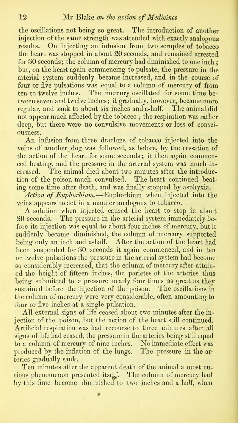 the oscillations not being so great. The introduction of another injection of the same strength was attended with exactly analogous results. On injecting an infusion from two scruples of tobacco the heart was stopped in about 20 seconds, and remained arrested for SO seconds; the column of mercury had diminished to one inch; but, on the heart again commencing to pulsate, the pressure in the arterial system suddenly became increased, and in the course of four or five pulsations was equal to a column of mercury of from ten to twelve inches. The mercury oscillated for some time be- tween seven and twelve inches; it gradually, however, became more regular, and sank to about six inches and a-half. The animal did not appear much affected by the tobacco ; the respiration was rather deep, but there were no convulsive movements or loss of consci- ousness. An infusion from three drachms of tobacco injected into the veins of another dog was followed, as before, by the cessation of the action of the heart for some seconds; it then again commen- ced beating, and the pressure in the arterial system was much in- creased. The animal died about two minutes after the introduc- tion of the poison much convulsed. The heart continued beat- ing some time after death, and was finally stopped by asphyxia. Action of Euphorbium.—Euphorbium when injected into the veins appears to act in a manner analogous to tobacco. A solution when injected caused the heart to stop in about 20 seconds. The pressure in the arterial system immediately be- fore its injection was equal to about four inches of mercury, but it suddenly became diminished, the column of mercury supported being only an inch and a-half. After the action of the heart had been suspended for 30 seconds it again commenced, and in ten or twelve pulsations the pressure in the arterial system had become so considerably increased, that the column of mercury after attain- ed the height of fifteen inches, the parietes of the arteries thus being submitted to a pressure nearly four times as great as they sustained before the injection of the poison. The oscillations in the column of mercury were very considerable, often amounting to four or five inches at a single pulsation. All external signs of life ceased about two minutes after the in- jection of the poison, but the action of the heart still continued. Artificial respiration was had recourse to three minutes after all signs of life had ceased, the pressure in the arteries being still equal to a column of mercury of nine inches. No immediate effect was produced by the inflation of the lungs. The pressure in the ar- teries gradually sank. Ten minutes after the apparent death of the animal a most cu- rious phenomenon presented itsej^f. The column of mercury had by this time become diminished to two inches and a half, when