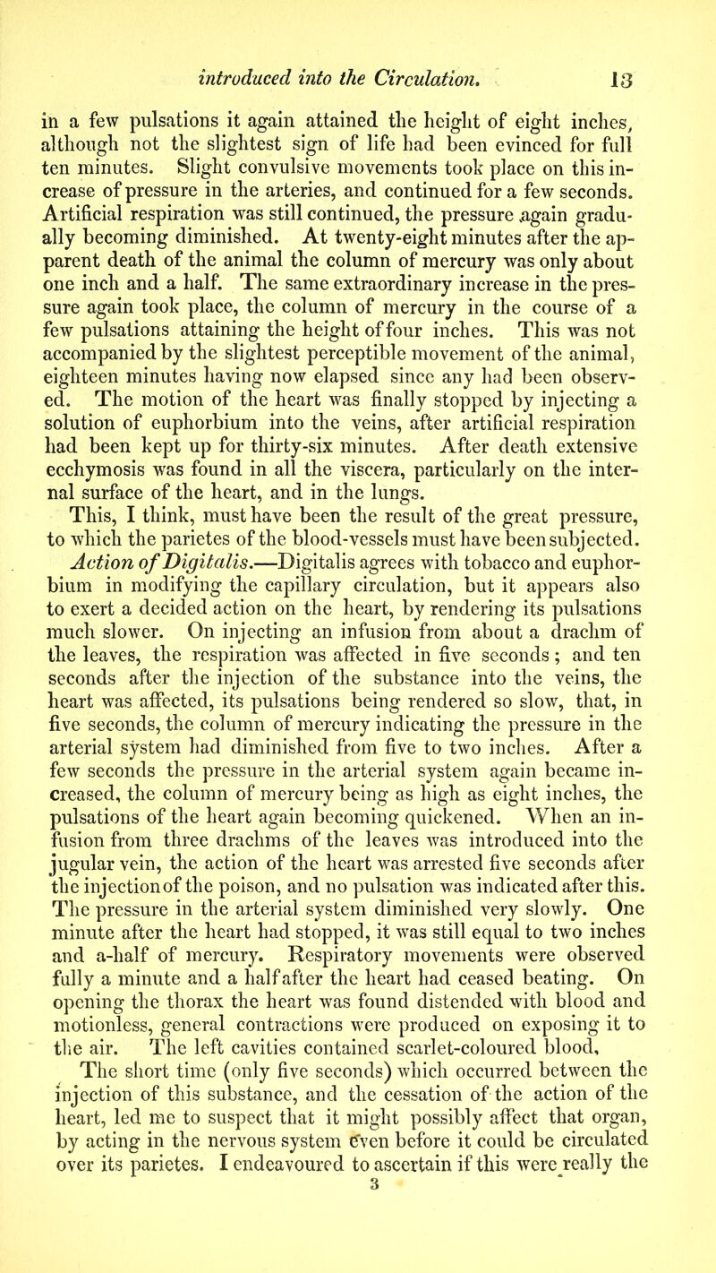 in a few pulsations it again attained the height of eight inches, although not the slightest sign of life had been evinced for full ten minutes. Slight convulsive movements took place on this in- crease of pressure in the arteries, and continued for a few seconds. Artificial respiration was still continued, the pressure .again gradu- ally becoming diminished. At twenty-eight minutes after the ap- parent death of the animal the column of mercury was only about one inch and a half. The same extraordinary increase in the pres- sure again took place, the column of mercury in the course of a few pulsations attaining the height of four inches. This was not accompanied by the slightest perceptible movement of the animal, eighteen minutes having now elapsed since any had been observ- ed. The motion of the heart was finally stopped by injecting a solution of euphorbium into the veins, after artificial respiration had been kept up for thirty-six minutes. After death extensive ecchymosis was found in all the viscera, particularly on the inter- nal surface of the heart, and in the lungs. This, I think, must have been the result of the great pressure, to which the parietes of the blood-vessels must have been subjected. Action of Digitalis.—Digitalis agrees with tobacco and euphor- bium in modifying the capillary circulation, but it appears also to exert a decided action on the heart, by rendering its pulsations much slower. On injecting an infusion from about a drachm of the leaves, the respiration was affected in five seconds; and ten seconds after the injection of the substance into the veins, the heart was affected, its pulsations being rendered so slow, that, in five seconds, the column of mercury indicating the pressure in the arterial system had diminished from five to two inches. After a few seconds the pressure in the arterial system again became in- creased, the column of mercury being as high as eight inches, the pulsations of the heart again becoming quickened. When an in- fusion from three drachms of the leaves was introduced into the jugular vein, the action of the heart was arrested five seconds after the injection of the poison, and no pulsation was indicated after this. The pressure in the arterial system diminished very slowly. One minute after the heart had stopped, it was still equal to two inches and a-half of mercury. Respiratory movements were observed fully a minute and a half after the heart had ceased beating. On opening the thorax the heart was found distended with blood and motionless, general contractions were produced on exposing it to the air. The left cavities contained scarlet-coloured blood. The short time (only five seconds) which occurred between the injection of this substance, and the cessation of the action of the heart, led me to suspect that it might possibly affect that organ, by acting in the nervous system even before it could be circulated over its parietes. I endeavoured to ascertain if this were really the 3