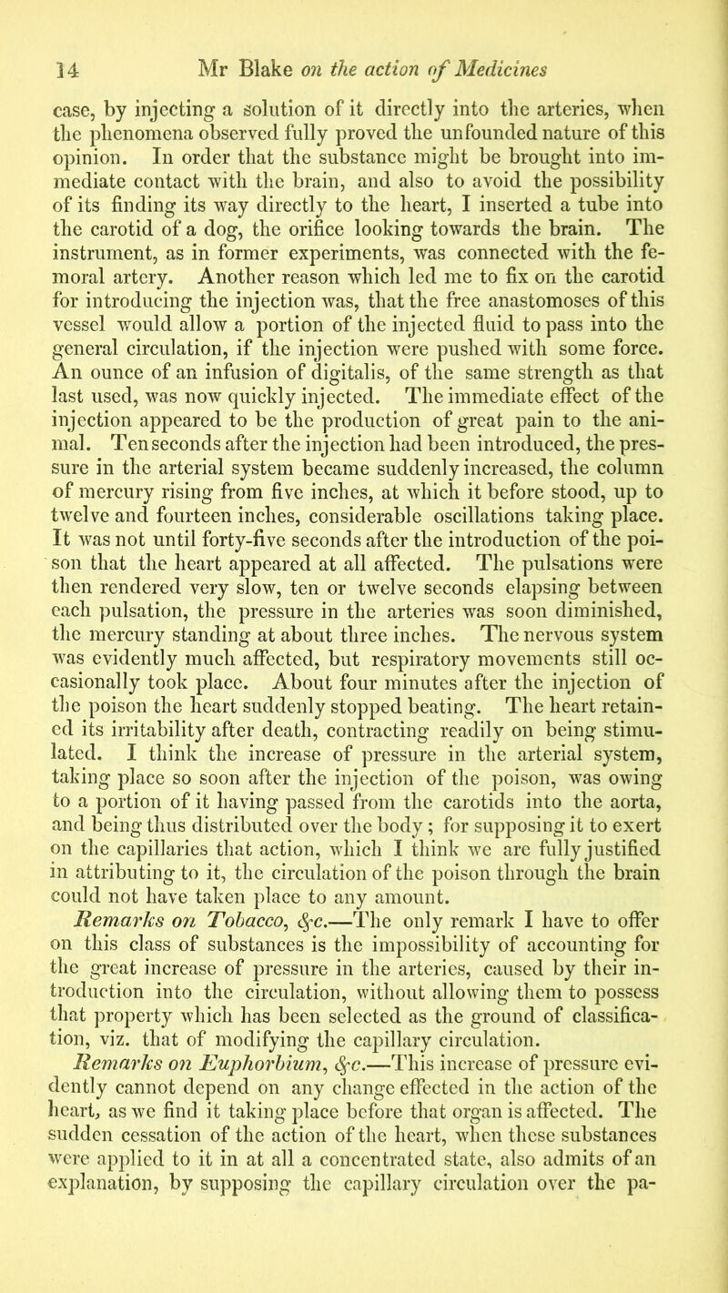 case, by injecting a solution of it directly into the arteries, when the phenomena observed fully proved the unfounded nature of this opinion. In order that the substance might be brought into im- mediate contact with the brain, and also to avoid the possibility of its finding its way directly to the heart, I inserted a tube into the carotid of a dog, the orifice looking towards the brain. The instrument, as in former experiments, was connected with the fe- moral artery. Another reason which led me to fix on the carotid for introducing the injection was, that the free anastomoses of this vessel would allow a portion of the injected fluid to pass into the general circulation, if the injection were pushed with some force. An ounce of an infusion of digitalis, of the same strength as that last used, was now quickly injected. The immediate effect of the injection appeared to be the production of great pain to the ani- mal. Ten seconds after the injection had been introduced, the pres- sure in the arterial system became suddenly increased, the column of mercury rising from five inches, at which it before stood, up to twelve and fourteen inches, considerable oscillations taking place. It was not until forty-five seconds after the introduction of the poi- son that the heart appeared at all affected. The pulsations were then rendered very slow, ten or twelve seconds elapsing between each pulsation, the pressure in the arteries was soon diminished, the mercury standing at about three inches. The nervous system was evidently much affected, but respiratory movements still oc- casionally took place. About four minutes after the injection of the poison the heart suddenly stopped beating. The heart retain- ed its irritability after death, contracting readily on being stimu- lated. I think the increase of pressure in the arterial system, taking place so soon after the injection of the poison, was owing to a portion of it having passed from the carotids into the aorta, and being thus distributed over the body; for supposing it to exert on the capillaries that action, which I think we are fully justified in attributing to it, the circulation of the poison through the brain could not have taken place to any amount. Remarks on Tobacco, fyc.—The only remark I have to offer on this class of substances is the impossibility of accounting for the great increase of pressure in the arteries, caused by their in- troduction into the circulation, without allowing them to possess that property which has been selected as the ground of classifica- tion, viz. that of modifying the capillary circulation. Remarks on Euphorbium, SfC.—This increase of pressure evi- dently cannot depend on any change effected in the action of the heart, as we find it taking place before that organ is affected. The sudden cessation of the action of the heart, when these substances were applied to it in at all a concentrated state, also admits of an explanation, by supposing the capillary circulation over the pa-