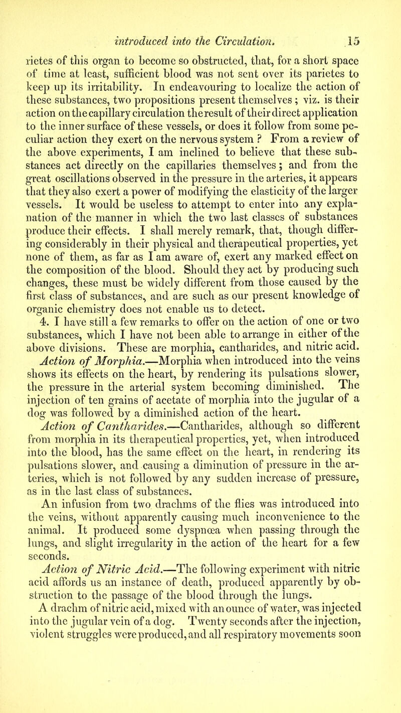 rietes of this organ to become so obstructed, that, for a short space of time at least, sufficient blood was not sent over its parietes to keep up its irritability. In endeavouring to localize the action of these substances, two propositions present themselves ; viz. is their action on the capillary circulation theresult of their direct application to the inner surface of these vessels, or does it follow from some pe- culiar action they exert on the nervous system ? From a review of the above experiments, I am inclined to believe that these sub- stances act directly on the capillaries themselves; and from the great oscillations observed in the pressure in the arteries, it appears that they also exert a power of modifying the elasticity of the larger vessels. It would be useless to attempt to enter into any expla- nation of the manner in which the two last classes of substances produce their effects. I shall merely remark, that, though differ- ing considerably in their physical and therapeutical properties, yet none of them, as far as I am aware of, exert any marked effect on the composition of the blood. Should they act by producing such changes, these must be widely different from those caused by the first class of substances, and are such as our present knowledge of organic chemistry does not enable us to detect. 4. I have still a few remarks to offer on the action of one or two substances, which I have not been able to arrange in either of the above divisions. These are morphia, cantharides, and nitric acid. Action of Morphia.—Morphia when introduced into the veins shows its effects on the heart, by rendering its pulsations slower, the pressure in the arterial system becoming diminished. The injection of ten grains of acetate of morphia into the jugular of a dog was followed by a diminished action of the heart. Action of Cantharides.—Cantharides, although so different from morphia in its therapeutical properties, yet, when introduced into the blood, has the same effect on the heart, in rendering its pulsations slower, and causing a diminution of pressure in the ar- teries, which is not followed by any sudden increase of pressure, as in the last class of substances. An infusion from two drachms of the flies was introduced into the veins, without apparently causing much inconvenience to the animal. It produced some dyspnoea when passing through the lungs, and slight irregularity in the action of the heart for a few seconds. Action of Nitric Acid.—The following experiment with nitric acid affords us an instance of death, produced apparently by ob- struction to the passage of the blood through the lungs. A drachm of nitric acid, mixed with an ounce of water, was injected into the jugular vein of a dog. Twenty seconds after the injection, violent struggles were produced, and all respiratory movements soon