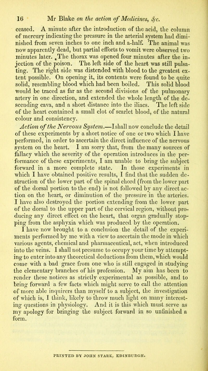 ceased. A minute after the introduction of the acid, the column of mercury indicating the pressure in the arterial system had dimi- nished from seven inches to one inch and a-half. The animal was now apparently dead, but partial efforts to vomit were observed two minutes later. eThe thorax was opened four minutes after the in- jection of the poison. The left side of the heart was still pulsa- ting. The right side was distended with blood to the greatest ex- tent possible. On opening it, its contents were found to be quite solid, resembling blood which had been boiled. This solid blood would be traced as far as the second divisions of the pulmonary artery in one direction, and extended the whole length of the de- scending cava, and a short distance into the iliacs. The left side of the heart contained a small clot of scarlet blood, of the natural colour and consistency. Action of the Nervous System.—I shall now conclude the detail of these experiments by a short notice of one or two which I have performed, in order to ascertain the direct influence of the nervous system on the heart. I am sorry that, from the many sources of fallacy which the severity of the operation introduces in the per- formance of these experiments, I am unable to bring the subject forward in a more complete state. In those experiments in which I have obtained positive results, I find that the sudden de- struction of the lower part of the spinal chord (from the lower part of the dorsal portion to the end) is not followed by any direct ac- tion on the heart, or diminution of the pressure in the arteries. I have also destroyed the portion extending from the lower part of the dorsal to the upper part of the cervical region, without pro- ducing any direct effect on the heart, that organ gradually stop- ping from the asphyxia which was produced by the operation. I have now brought to a conclusion the detail of the experi- ments performed by me with a view to ascertain the mode in which various agents, chemical and pharmaceutical, act, when introduced into the veins. I shall not presume to occupy your time by attempt- ing to enter into any theoretical deductions from them, which would come with a bad grace from one who is still engaged in studying the elementary branches of his profession. My aim has been to render these notices as strictly experimental as possible, and to bring forward a few facts which might serve to call the attention of more able inquirers than myself to a subject, the investigation of which is, I think, likely to throw much light on many interest- ing questions in physiology. And it is this which must serve as my apology for bringing the subject forward in so unfinished a form. PRINTED BY JOHN STARK, EDINBURGH.