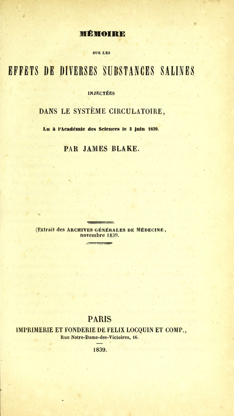 HfiHOIRE SUR LES EFFETS DE DIVERSES SUBSTANCES SALINES INJECT^ES DANS LE SYSTEME CIRCULATOIRE, Lu & PAcademle des Sciences Ie 3 Jutn 1839. PAR JAMES BLAKE. (Extrait des Archives gen£rales de MEdecine , novembre 1839. PARIS IMPR1MERIE ET FONDERIE DE FELIX LOCQU1N ET COMP., Rue Notre-Dame-des-Victoires, 16. 1839,