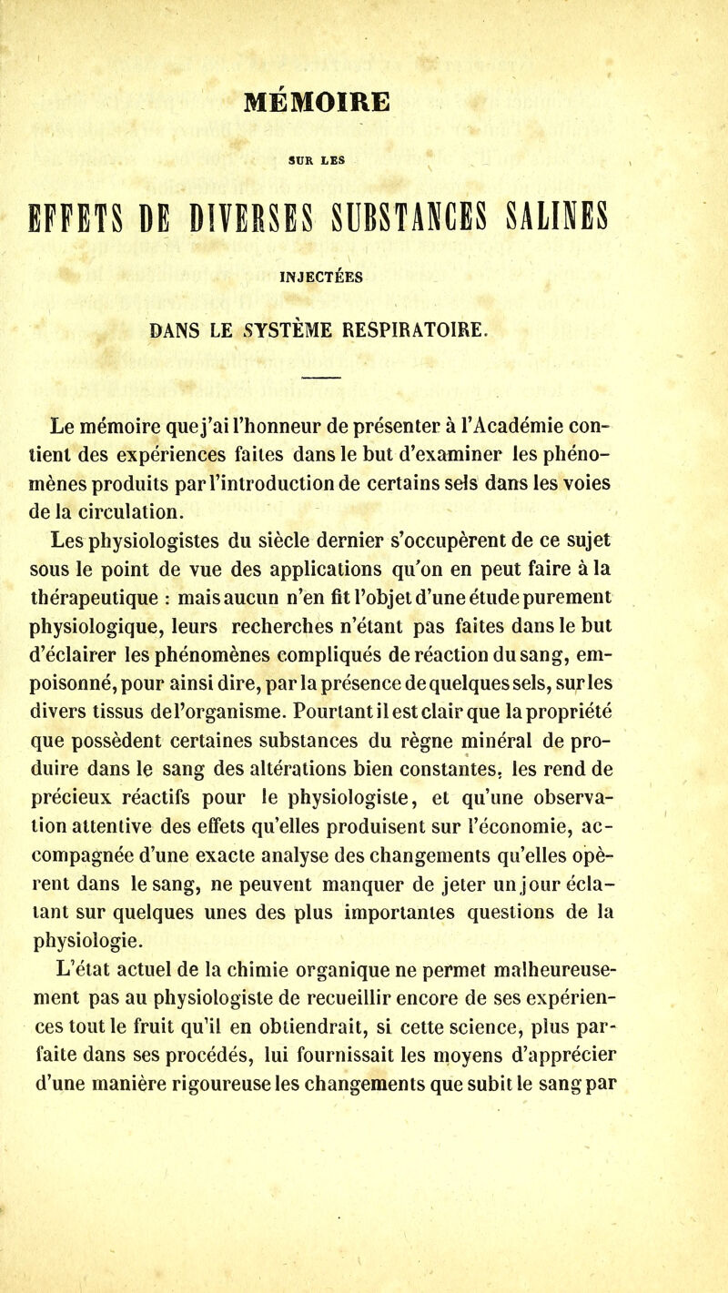 MEMOIRE SUR LES EFFETS DE DIVERSES SUBSTANCES SALINES INJECTEES DANS LE SYSTEME RESPIRAT01RE. Le memoire quej’ai l’honneur de presenter a l’Academie con- tienl des experiences failes dans le but d’examiner les pheno- menes produits par 1’introduction de certains sels dans les voies de la circulation. Les physiologistes du sieele dernier s’occuperent de ce sujet sous le point de vue des applications qu'on en peut faire a la therapeutique : maisaucun n’en fit l’objetd’une etude purement physiologique, leurs recherches n’etant pas faites dans le but d’eclairer les phenomenes compliques de reaction du sang, em- poisonne, pour ainsi dire, par la presence de quelques sels, sufles divers tissus del’organisme. Pourtantilestclair que lapropriete que possedent certaines substances du regne mineral de pro- duire dans le sang des alterations bien constantes. les rend de precieux reactifs pour le physiologiste, et qu’une observa- tion attentive des effets qu’elles produisent sur I’economie, ac- compagnee d’une exacte analyse des changements qu’elles ope- rent dans lesang, ne peuvent manquer de jeter unjour ecla- tant sur quelques unes des plus importanles questions de la physiologic. L’etat actuel de la chimie organique ne permet malheureuse- ment pas au physiologiste de recueillir encore de ses experien- ces tout le fruit qu’il en obtiendrait, si cette science, plus par- faite dans ses procedes, lui fournissait les moyens d’apprecier d’une maniere rigoureuse les changements que subit le sang par