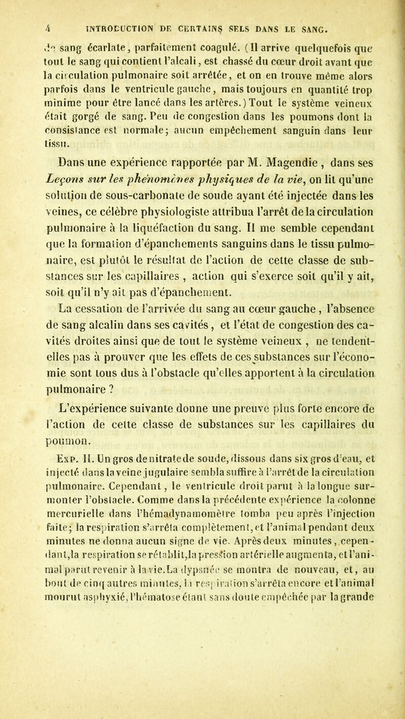 do sang 6carlate, parfaitement coagul£. (II arrive quelquefois que tout le sang qui contient l’alcali, est chas$6 du coeur droit avant que la circulation pulmonaire soit arr£t6e, et on en trouve m^me alors parfois dans le ventricule gauche, maistoujours en quantity trop minime pour 6tre lanc£ dans les artcires.) Tout le syst^me veineux <5tait gorge de sang. Peu de congestion dans les poumons dont la consisiance est normale; aucun emp^chement sanguin dans leur tissu. Dans une experience rapportee par M. Magendie , dans ses Legons sur les phenomcnes physiques de la vie, on lit qu’une solution de sous-carbonate de soude ay ant ete injectee dans les veines, ce celebre physiologiste attribua l’arret de la circulation pulmonaire a la liquefaction du sang. II me semble cependant que la formation d’epanchements sanguins dans le tissu pulmo- naire, est plutot le result at de I’aciion de cette classe de sub- stances sur les capillaires , action qui s’exerce soil qu’il y aitr soit qu’il n’y ail pas d’epanchement. La cessation de Parrivee du sang an coeur gauche , l’absence de sang alcalin dans ses cavites, et 1’etat de congestion des ca- vites droites ainsi que de tout le systeme veineux , ne tendent- elles pas a prouver que les effets de ces substances sur Pecono- mie sont tous dus a Pobstacle qu’elles apportent a la circulation pulmonaire ? L’experience suivante donne une preuve plus forte encore de Paction de cette classe de substances sur les capillaires du poumon. Exp. II. bn gros de nitrate de soude, dissous dans six grosd:eau, et injecte dansla veine jugulaire semblasuffire a ParrCtde la circulation pulmonaire. Cependant, le ventricule droit parut a la longue sur- monter Pobstacle. Comme dans la prec£dente experience la colonne mercurielle dans rh£madynamometre tomba peu apres Pinjection faite -y la respiration s’arr£fa comp!etement,et Panimal pendant deux minutes ne donna aucun signe de vie. Apr&sdeux minutes ,,cepen- dant,la respiration ser6taldit,lapres£ion art^rielleaugmenta, etl’ani- moi parulrevenir a la vie.La dypsnee se montra de nouveau, et, an bout de cinq autres minutes, la res> iraiions’arr^ta encore et Panimal mourn t asphyxia, Phfunatose <5tant sans douteemp£eh£e par la grande