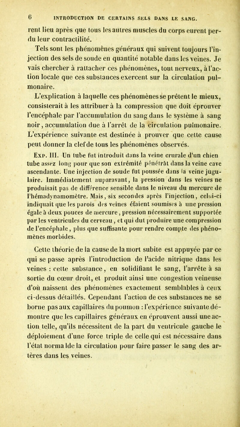 rent lieu apres que lous lesaulres muscles du corps eurent per- du leur conlraclilite. Tels sont les phenomenes generaux qui suivent toujours re- jection des sets de soude en quantile notable dans les veines. Je vais chercher a rattacher ces phenomenes, tout nerveux, a Tac- tion locale que ces substances exercent sur la circulation pul- monaire. L’explication a laquelle ces phenomenes se pretent le mieux, consisterait a les attribuer a la compression que doit eprouver l’encephale par Taccumulalion du sang dans le systeme a sang noir, accumulation due a barrel de la circulation pulmonaire. L’experience suivante est deslinee a prouver que celte cause peut donner la clef de lous les phenomenes observes. Exp. III. Un tube fut introduit dans la veine erurale d’un chien tube assez long pour que son extr£mit6 penetrcit dans la veine cave ascendante. Une injection de soude fut pouss£e dans ia veine jugu- laire. Imm6diatement auparavant, la pression dans les veines ne produisait pas de difference sensible dans le niveau du mercure de Th6madynamometre. Mais, six secondes apres l’injeclion, celui-ci indiquait que les parois des veines £faient soumises a vine pression 6gale a deux pouces de mercure, pression n£cessairement supports par les ventricules du cerveau, et qui dut produire une compression de Tenc^phale, plus que suffisante pour rendre compte des ph£no- m6nes morbides. Cette theorie de la cause de la mort subite est appuyee par ce qui se passe apres Tintroduelion de Tacide nitrique dans les veines : cette substance, en solidifiant le sang, Tarrete a sa sortie du coeur droit, et produit ainsi une congestion veineuse d’oii naissent des phenomenes exaclement semblables a ceux ci-dessus detailles. Cependant Taction de ces substances ne se borne pasaux capillaires dupournon :Texperience suivante de- montre que les capillaires generaux en eprouvent aussi une ac- tion telle, qu’ils necessitent de la part du ventricule gauche le deployment d’une force triple de cellequi est necessaire dans l’etat norma lde la circulation pour faire passer le sang des ar- teres dans les veines.