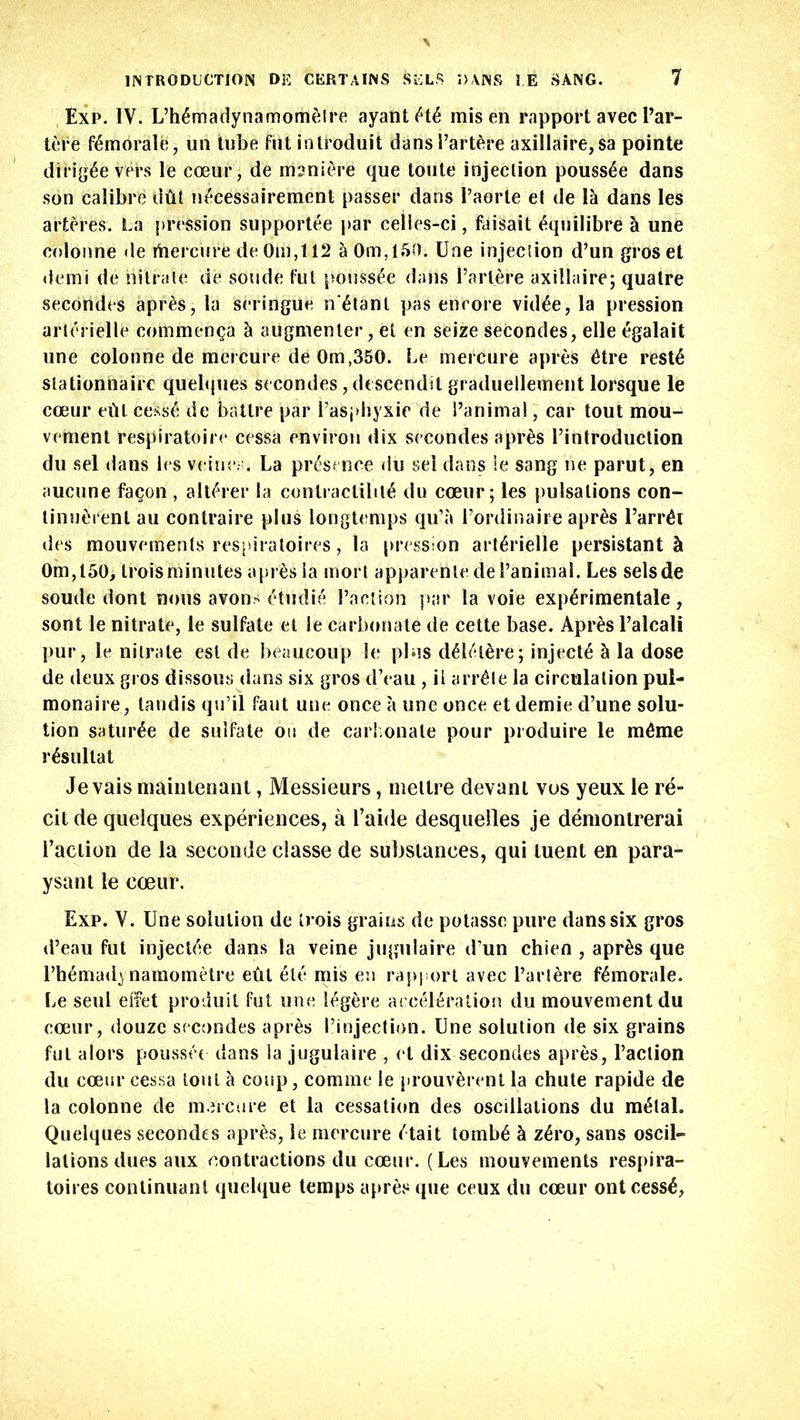 Exp. IV. L’h6madynamomelre ayantiHy misen rapport avec Par- tere (^morale, un tube fut introduit dansl’artere axillaire,sa pointe diHg£e vers le coeur, de msniere que toute injection pouss£e dans son calibre dtit n6cessairement passer dans I’aorte et de la dans les arteres. La pression supportee par celles-ci, faisait ^quilibre & une colonne de itiercure de Om,t 12 a0m,150. Une injection d’un groset demi de nitrate de sonde fut pouss£e dans Party re axillaire; quatre secondes apr£s, la seringue n^tanl pas encore vid£e, la pression arterielle comm eh $a 5 augmenter, et en seize secondes, elle egalait une colonne de mercure de Om,350. Le mercure apres £tre rest£ slationnaire quebjues secondes, descendit graduellement lorsque le coeur etil cess£ de batlre par i’asphyxie de Panimal, car tout mou- venient respiratoire cessa environ dix secondes apres Pintroduclion du sel dans ies veine;;. La presence du sel dans ie sang ne parut, en aucune facon , alt£rer la contractility du coeur; les pulsations con- tinutii'ent au contraire plus longtemps qu’a l’ordinaire apres Parrot des mouvements respiratoires, la pression arterielle persistants 0m,l50, troisminutes apr^s ia moi l apparentede I’animal. Les selsde sonde dont nous avons etudie Taction par la voie experimental, sont le nitrate, le sulfate et le carbonate de cette base. Apres l’alcali pur, le nitrate esl de beaucoup le plus dei/dtire; inject^ h la dose de deux gros dissous dans six gros d’eau, il arr£te la circulation pul- monaire, tandis qu’il faut une once a une once et demie d’une solu- tion satur£e de sulfate on de carbonate pour produire le m^me i-ysultat Je vais maintenant, Messieurs, nieltre devanl vos yeux le re- cit de quelques experiences, a Table desquelles je demonlrerai Taction de la seconde classe de substances, qui luent en para- ysant le coeur. Exp. V. Une solution de trois grains de potasse pure dans six gros d’eau fut injectee dans la veine jugulaire d un chien , apr£s que Th^madynamometre eftl ete mis en rapport avec l’artere f£morale. Le seul eiTet produit fut une l^gere acceleration du mouvementdu coeur, douzc secondes apres I’injection. Une solution de six grains fut alors poussee dans la jugulaire, el dix secondes apres, Paction du coeur cessa lout a coup, comme le prouv^rent la chute rapide de la colonne de mercure et la cessation des oscillations du m£lal. Quelques secondes apres, le mercure ('tail tomb£ & z£ro, sans oscil- lations dues aux contractions du coeur. (Les mouvements respira- toires continuant quelque temps apres que ceux du coeur ontcessy.