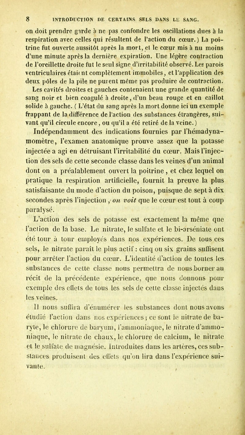on doit prendre garde a ne pas confondre les oscillations dues h la respiration avec celles qui r^sultent de l’action du coeur.) La poi- trine fut ouverte aussitdt apr&s la mort, el le coeur mis a nu moins d’une minute apr^sla derniere expiration. Une 16g£re contraction de Poreillette droile fut le seul signe d’irritabilit6 observe. Les parois ventriculaires etai( nt completement immobiles, et 1'application des deux pdles de la pile ne purent m£me pas produire de contraction. Les caviffs droites et gauches contenaient une grande quantity de sang noir et bien coaguhi a droite, d’un beau rouge et en caillot solide h gauche. ( L’£tat du sang apres la mort donne ici un exemple frappant de la difference de Paction des substances 6trangeres, sui- vant qu’il circule encore, ou qu’il a £t6 retire de la veine.) Independamment des indications fournies par l’hemadyna- mometre, 1’examen anatomique prouve assez que la potasse injecleea agi en detruisant l’irritabilite du coeur. Mais rejec- tion des sels de cette seconde classe dans les veines d’un animal dont on a prealablement ouvert la poitrine , et chez lequel on pratique la respiration artificielle, fournit la preiive la plus satisfaisante du mode d’action du poison, puisque de sept a dix secondes apres Pinjection , on voit que le coeur est lout a coup paralyse. L’action des sels de potasse est exactement la me me que Paction de la base. Le nitrate, le sulfate et le bi-arseniate ont ete tour a tour employes dans nos experiences. De tous ces sels, le nitrate parait le plus actif: cinq ou six grains sulfisent pour arreter Paction du coeur. L’identite d’aclion de toules les substances de cette classe nous permettra de nous bonier au recit de la precedente experience, que nous donnons pour exemple des effets de tous les sels de cette classe injectes dans les veines. 11 nous suffira d’enumerer ies substances dont nous avons etudle Paction dans nos experiences; ce sont le nitrate de ba- ryte, le chlorure de baryum, Pammoniaque, le nitrate d’ammo- niaque, le nitrate de chaux, le chlorure de calcium, le nitrate et le sulfate de magnesie. Inlroduites dans les arleres, ces sub- stances produiseni des effets qu’on lira dans [’experience sui- vante.
