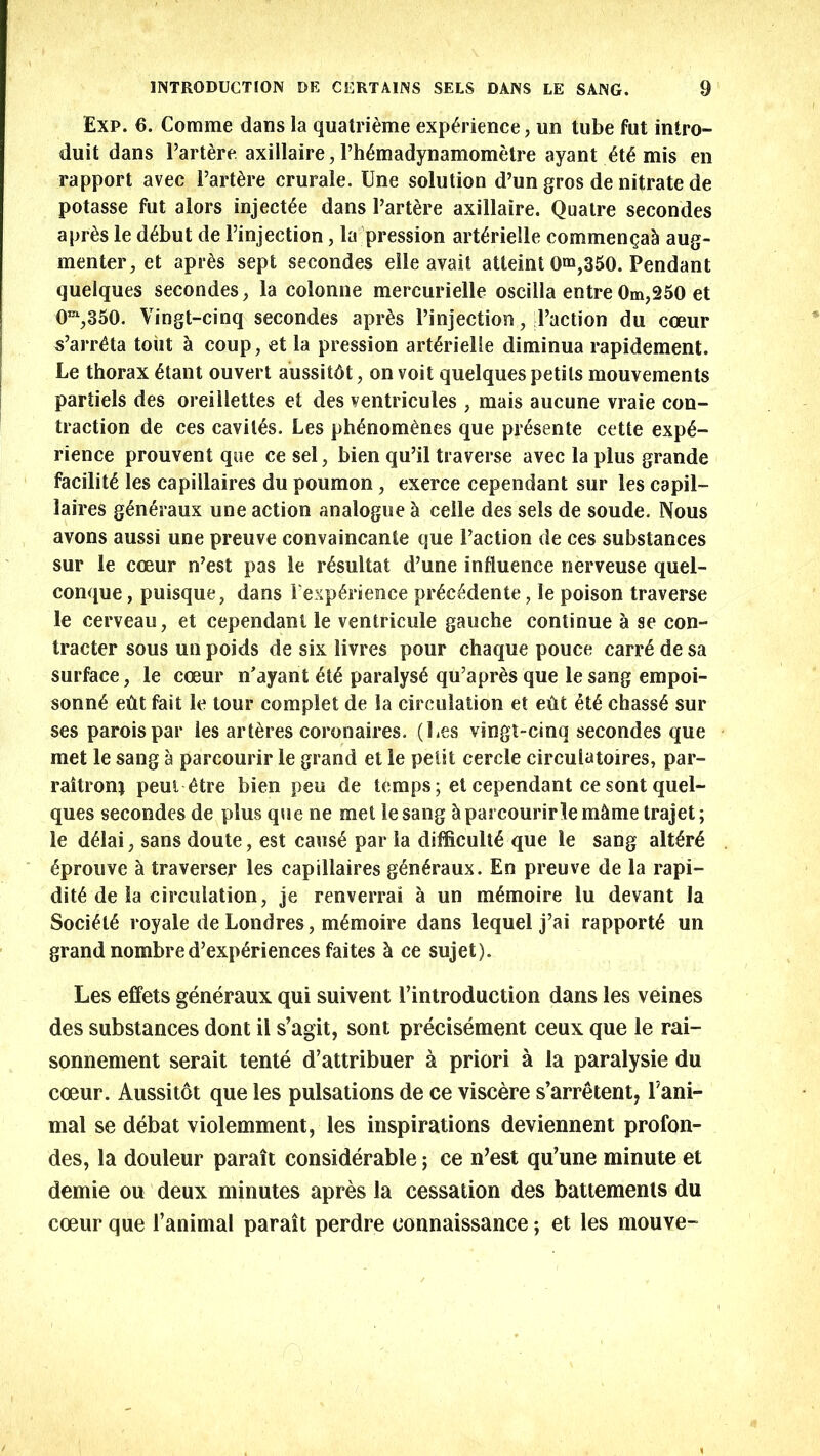 Exp. 6. Comme dans la quatrieme experience, un tube fut intro- duit dans Partere axillaire, Phymadynamometre ayant ete mis en rapport avec Partere crurale. Une solution d’un gros de nitrate de potasse fut alors injects dans Partere axillaire. Quatre secondes aprts le debut de Pinjection, la pression arterielle commensal aug- menter, et apres sept secondes elle avail atleint 0^,350. Pendant quelques secondes, la colonne mercurielle oscilla entre 0m,250 et 0m,350. Vingt-cinq secondes apres Pinjection, Paction du cceur s’arreta tout a coup, et la pression arterielle diminua rapidement. Le thorax etant ouvert aussitdt, on voit quelques petils mouvements partiels des oreillettes et des ventricules , mais aucune vraie con- traction de ces cavites. Les phenomenes que presente cette expe- rience prouvent que cesel, bien qu’il traverse avec la plus grande facilite les capillaires du poumon, exerce cependant sur les capil- laires generaux une action analogue h celle des sels de soude. Nous avons aussi une preuve convaincante que Paction de ces substances sur le cceur n’est pas le resultat d’une influence nerveuse quel- conque, puisque, dans Pexplrience precedente, le poison traverse le cerveau, et cependant le ventricule gauche continue a se con- tractor sous un poids de six livres pour chaque pouce carry de sa surface, le coeur n'ayant et6 paralyse qu’apres que le sang empoi- sonny eflt fait le tour complet de la circulation et edt ety chassy sur ses paroispar les artdres coronaires. (Les vingt-cinq secondes que met le sang a parcourir le grand et le petit cercle circulatoires, par- raitronj peut ytre bien peu de temps; et cependant cesont quel- ques secondes de plus que ne met lesang & parcourirlem&metrajet; le d61ai, sans doute, est caus6 par la difficulty que le sang alt£r6 yprouve a traverser les capillaires g^n^raux. En preuve de la rapi- dity de la circulation, je renverrai a un m^moire lu devant la Society royale de Londres, mymoire dans lequel j’ai rapporty un grand nombred’experiences faites k ce sujet). Les effets generaux qui suivent 1’introduction dans les veines des substances dont il s’agit, sont precisement ceux que le rai- sonnement serait tente d’attribuer a priori a la paralysie du coeur. Aussitot que les pulsations de ce viscere s’arretent, Pani- mal se debat violemment, les inspirations deviennent profon- des, la douleur parait considerable; ce n’est qu’une minute et demie ou deux minutes apres la cessation des battements du coeur que l’animal parait perdre connaissance; et les mouve-