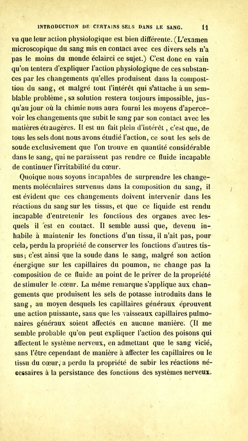 vu que leur action physiologique est bien differente. (L’examen microscopique du sang mis en contact avec ces divers sels n’a pas le moins du monde eclairci ce sujet.) C’est done en vain qu’on tentera d’expliquer Taction physiologique de ces substan- ces par les changements qu’elles produisent dans la compost- lion du sang, et malgre tout Tinteret qui s’attache a un sem- blable probleme, sa solution restera toujours impossible, jus- qu’aujour ou la chimienous aura fourni les moyens d’aperce- voir les changements que subit le sang par son contact avec les matieres eti augeres. II est un fait plein d’interet, c’est que, de tous les sels dont nous avons etudie Taction, ce sont les sels de soude exclusivement que Ton trouve en quantite considerable dans le sang, qui ne paraissent pas rendre ce fluide incapable de continuer Tirritabilite du coeur. Quoique nous soyons incapables de surprendre les change- ments moleculaires survenus dans la composition du sang, il est evident que ces changements doivent intervenir dans les reactions du sang sur les tissus, et que ce liquide est rendu incapable d’entretenir les fonclions des organes avec les- quels il est en contact. II semble aussi que, devenu in- habile a maintenir les fonctions d’un tissu, il n’ait pas, pour cela, perdu la propriete de conserver les fonctions d’autres tis- sus; c’est ainsi que la soude dans le sang, malgre son action energique sur les capillaires du poumon, ne change pas la composition de ce fluide au point de le priver de la propriete de stimuler le coeur. La meme remarque s’applique aux chan- gements que produisent les sels de potasse inlroduits dans le sang, au moyen desquels les capillaires generaux eprouvent une action puissante, sans que les vaisseaux capillaires pul mo- naires generaux soient affectes en aucune maniere. (Il me semble probable qu’on peut expliquer Taction des poisons qui affectent le sysleme nerveux, en admettant que le sang vicie, sans l’etre cependant de maniere a affecter les capillaires ou le tissu du coeur, a perdu la propriete de subir les reactions ne- eessaires a la persistance des fonctions des systemes nerveux.