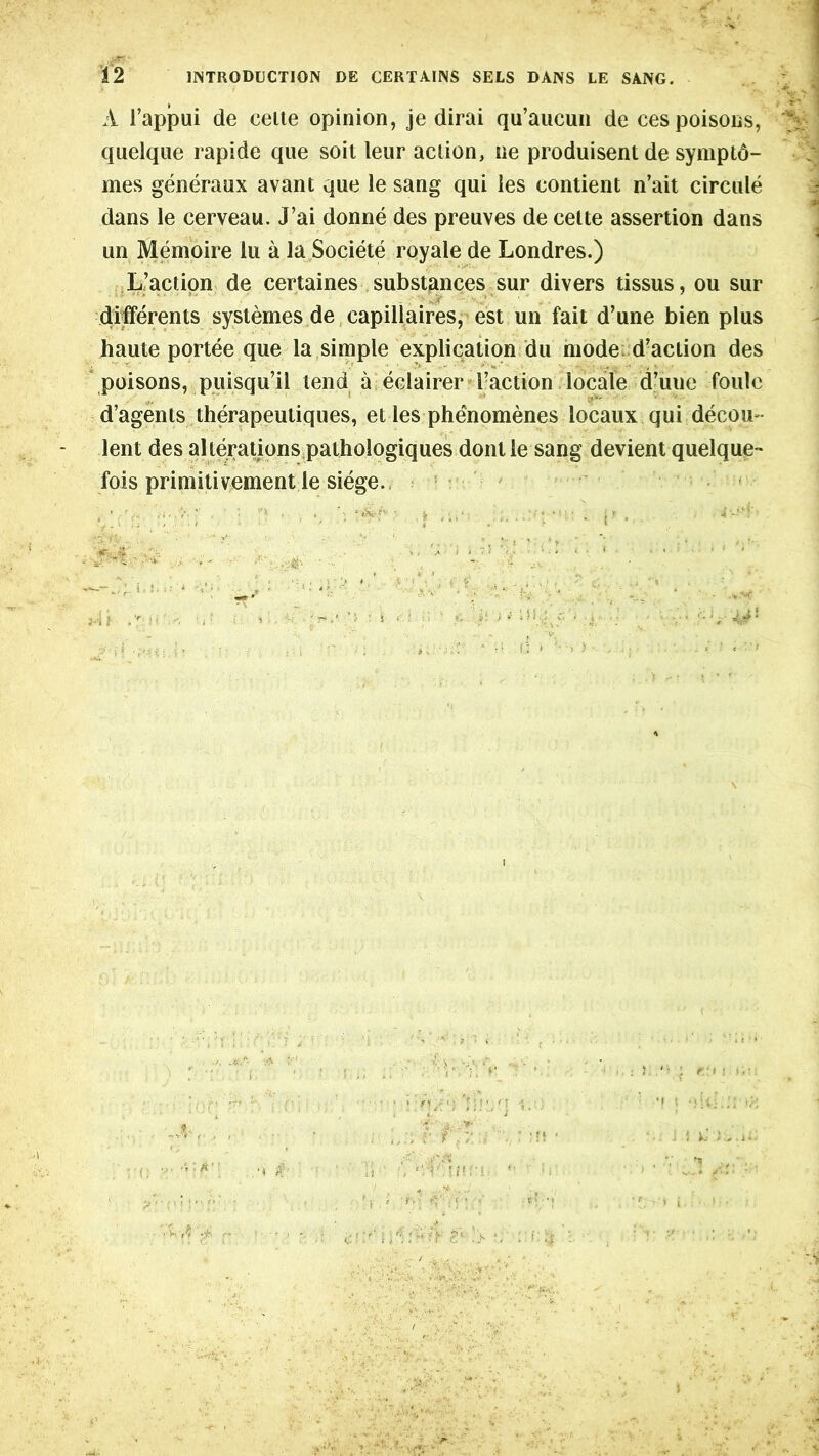 A l’appui de ceite opinion, je dirai qu’aucun de ces poisons, quelque rapide que soil leur action, ne produisentde symptd- mes generaux avant que le sang qui les contient n’ait circule dans le cerveau. J’ai donne des preuves de cette assertion dans un Memoire lu a la Societe royale de Londres.) L’action de certaines substances sur divers tissus, ou sur dilferents syslemes de capillaires, est un fait d’une bien plus haute portee que la simple explication du mode d’action des poisons, puisqu’il tend a eclairer l-action locale d’uue foulc d’agents therapeuliques, et les phenomenes locaux qui decou- lent des alterations pathologiques dont le sang devient quelque- fois primitivement le siege.