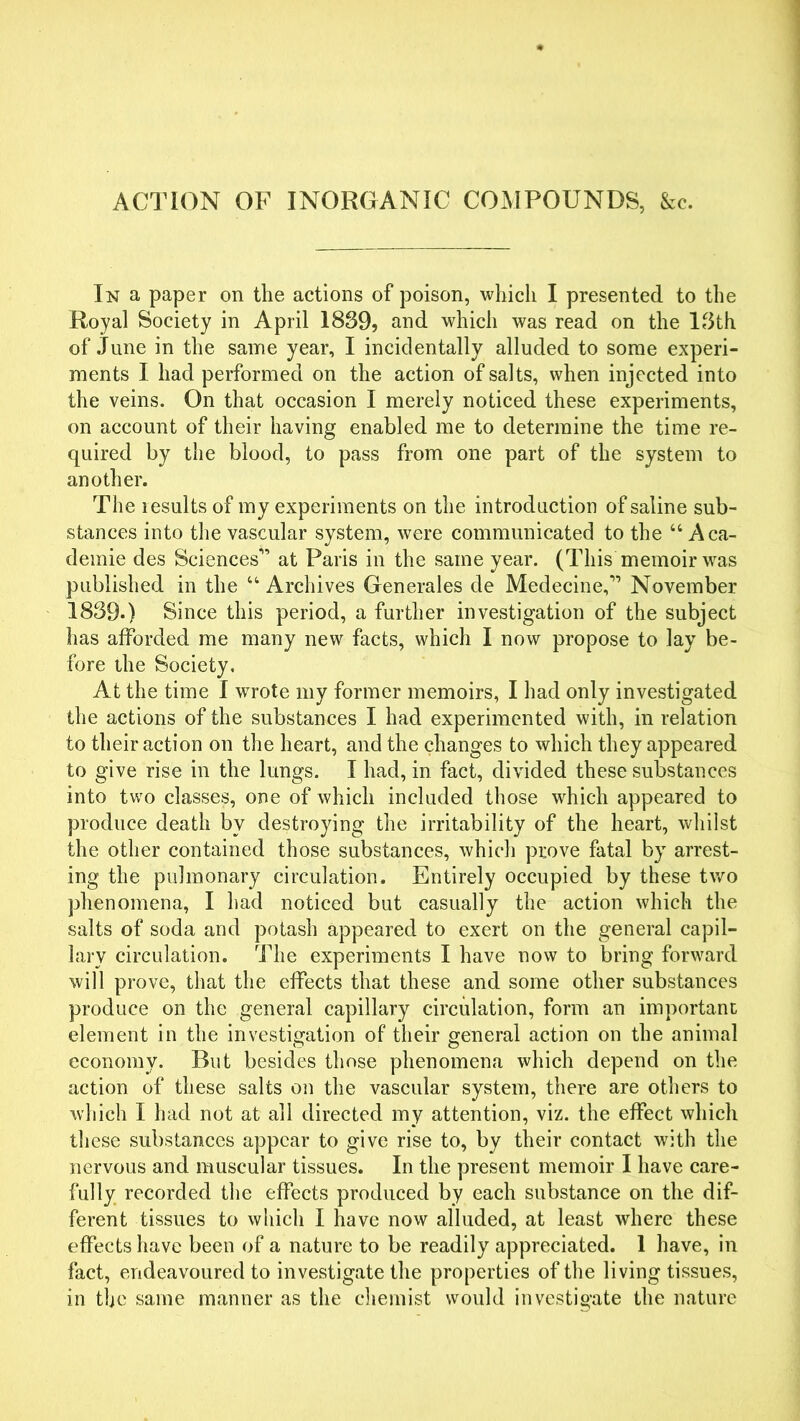 ACTION OF INORGANIC COMPOUNDS, &c. In a paper on the actions of poison, which I presented to the Royal Society in April 1889, and which was read on the 18th of June in the same year, I incidentally alluded to some experi- ments I had performed on the action of salts, when injected into the veins. On that occasion I merely noticed these experiments, on account of their having enabled me to determine the time re- quired by the blood, to pass from one part of the system to another. The results of my experiments on the introduction of saline sub- stances into the vascular system, were communicated to the “ Aca- demic des Sciences” at Paris in the same year. (This memoir was published in the u Archives Generales de Medecine,” November 1889.) Since this period, a further investigation of the subject has afforded me many new facts, which I now propose to lay be- fore the Society. At the time I wrote my former memoirs, I had only investigated the actions of the substances I had experimented with, in relation to their action on the heart, and the changes to which they appeared to give rise in the lungs. I had, in fact, divided these substances into two classes, one of which included those which appeared to produce death by destroying the irritability of the heart, whilst the other contained those substances, which prove fatal by arrest- ing the pulmonary circulation. Entirely occupied by these two phenomena, I had noticed but casually the action which the salts of soda and potash appeared to exert on the general capil- lary circulation. The experiments I have now to bring forward will prove, that the effects that these and some other substances produce on the general capillary circulation, form an important element in the investigation of their general action on the animal economy. But besides those phenomena which depend on the action of these salts on the vascular system, there are others to which I had not at all directed my attention, viz. the effect which these substances appear to give rise to, by their contact with the nervous and muscular tissues. In the present memoir I have care- fully recorded the effects produced by each substance on the dif- ferent tissues to which I have now alluded, at least wrhere these effects have been of a nature to be readily appreciated. 1 have, in fact, endeavoured to investigate the properties of the living tissues, in the same manner as the chemist would investigate the nature