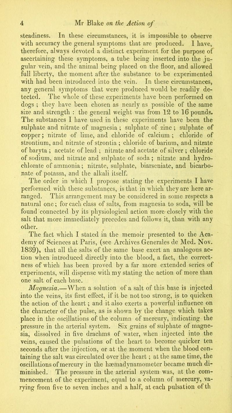 steadiness. In these circumstances, it is impossible to observe with accuracy the general symptoms that are produced. 1 have, therefore, always devoted a distinct experiment for the purpose of ascertaining these symptoms, a tube being inserted into the ju- gular vein, and the animal being placed on the floor, and allowed full liberty, the moment after the substance to be experimented with had been introduced into the vein. In these circumstances, any general symptoms that were produced would be readily de- tected. The whole of these experiments have been performed on dogs ; they have been chosen as nearly as possible of the same size and strength : the general weight was from 12 to 16 pounds. The substances I have used in these experiments have been the sulphate and nitrate of magnesia ; sulphate of zinc ; sulphate of copper; nitrate of lime, and chloride of calcium ; chloride of strontium, and nitrate of strontia ; chloride of barium, and nitrate of baryta ; acetate of lead ; nitrate and acetate of silver ; chloride of sodium, and nitrate and sulphate of soda; nitrate and hydro- chlorate of ammonia; nitrate, sulphate, biarseniate, and bicarbo- nate of potassa, and the alkali itself. The order in which I propose stating the experiments I have performed with these substances, is that in which they are here ar- ranged. This arrangement may be considered in some respects a natural one; for each class of salts, from magnesia to soda, will be found connected by its physiological action more closely writh the salt that more immediately precedes and follows it, than with any other. The fact which I stated in the memoir presented to the Aca- demy of Sciences at Paris, (see Archives Generales de Med. Nov. 1869), that all the salts of the same base exert an analogous ac- tion when introduced directly into the blood, a fact, the correct- ness of which has been proved by a far more extended series of experiments, will dispense with my stating the action of more than one salt of each base. Magnesia.—When a solution of a salt of this base is injected into the veins, its first effect, if it be not too strong, is to quicken the action of the heart; and it also exerts a powerful influence on the character of the pulse, as is shown by the change which takes place in the oscillations of the column of mercury, indicating the pressure in the arterial system. Six grains of sulphate of magne- sia, dissolved in five drachms of water, when injected into the veins, caused the pulsations of the heart to become quicker ten seconds after the injection, or at the moment when the blood con- taining the salt was circulated over the heart; at the same time, the oscillations of mercury in the hsemadynamometer became much di- minished. The pressure in the arterial system was, at the com- mencement of the experiment, equal to a column of mercury, va- rying from five to seven inches and a half, at each pulsation of th