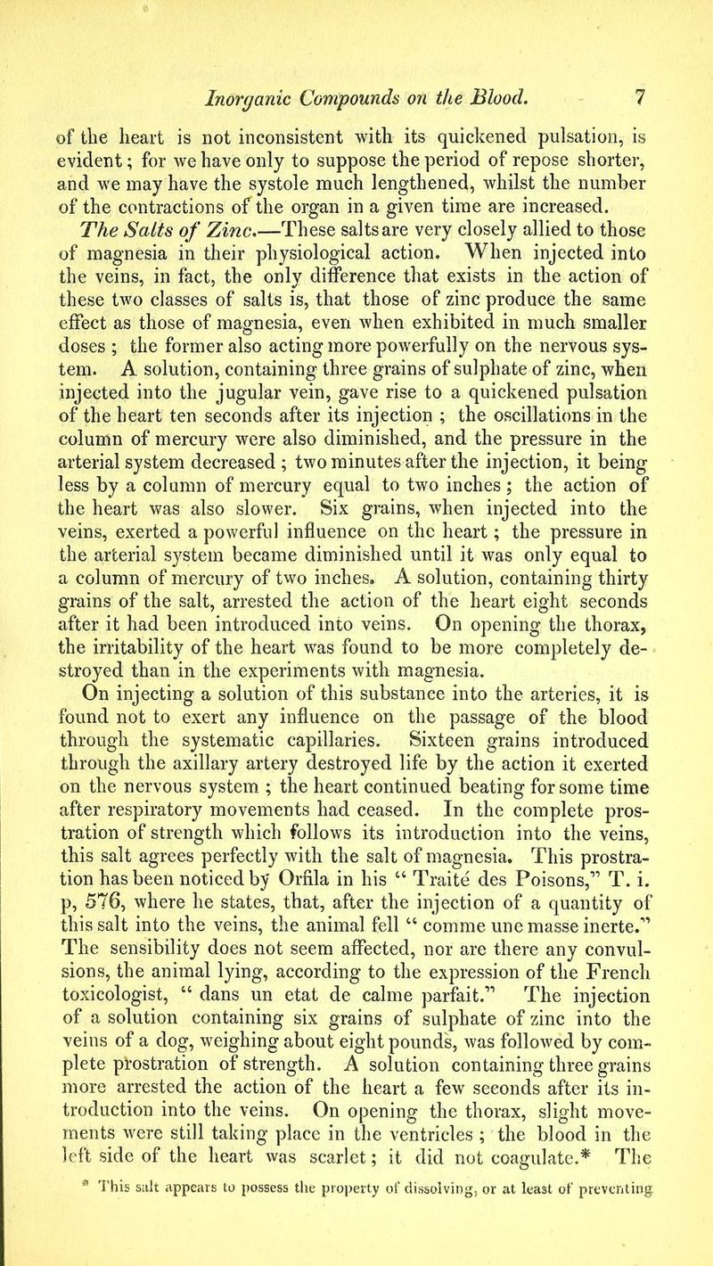 of the heart is not inconsistent with its quickened pulsation, is evident; for we have only to suppose the period of repose shorter, and we may have the systole much lengthened, whilst the number of the contractions of the organ in a given time are increased. The Salts of Zinc.—These salts are very closely allied to those of magnesia in their physiological action. When injected into the veins, in fact, the only difference that exists in the action of these two classes of salts is, that those of zinc produce the same effect as those of magnesia, even when exhibited in much smaller doses ; the former also acting more powerfully on the nervous sys- tem. A solution, containing three grains of sulphate of zinc, when injected into the jugular vein, gave rise to a quickened pulsation of the heart ten seconds after its injection ; the oscillations in the column of mercury were also diminished, and the pressure in the arterial system decreased; two minutes after the injection, it being less by a column of mercury equal to two inches; the action of the heart was also slower. Six grains, when injected into the veins, exerted a powerful influence on the heart; the pressure in the arterial system became diminished until it was only equal to a column of mercury of two inches. A solution, containing thirty grains of the salt, arrested the action of the heart eight seconds after it had been introduced into veins. On opening the thorax, the irritability of the heart was found to be more completely de- stroyed than in the experiments with magnesia. On injecting a solution of this substance into the arteries, it is found not to exert any influence on the passage of the blood through the systematic capillaries. Sixteen grains introduced through the axillary artery destroyed life by the action it exerted on the nervous system ; the heart continued beating for some time after respiratory movements had ceased. In the complete pros- tration of strength which follows its introduction into the veins, this salt agrees perfectly with the salt of magnesia. This prostra- tion has been noticed by Orfila in his “ Traite des Poisons,” T. i. p, 576, where he states, that, after the injection of a quantity of this salt into the veins, the animal fell “ comme une masse inerte.” The sensibility does not seem affected, nor are there any convul- sions, the animal lying, according to the expression of the French toxicologist, “ dans un etat de calme parfait.” The injection of a solution containing six grains of sulphate of zinc into the veins of a dog, weighing about eight pounds, was followed by com- plete prostration of strength. A solution containing three grains more arrested the action of the heart a few seconds after its in- troduction into the veins. On opening the thorax, slight move- ments were still taking place in the ventricles ; the blood in the left side of the heart was scarlet; it did not coagulate.* The * This salt appears to possess the property of dissolving, or at least of preventing