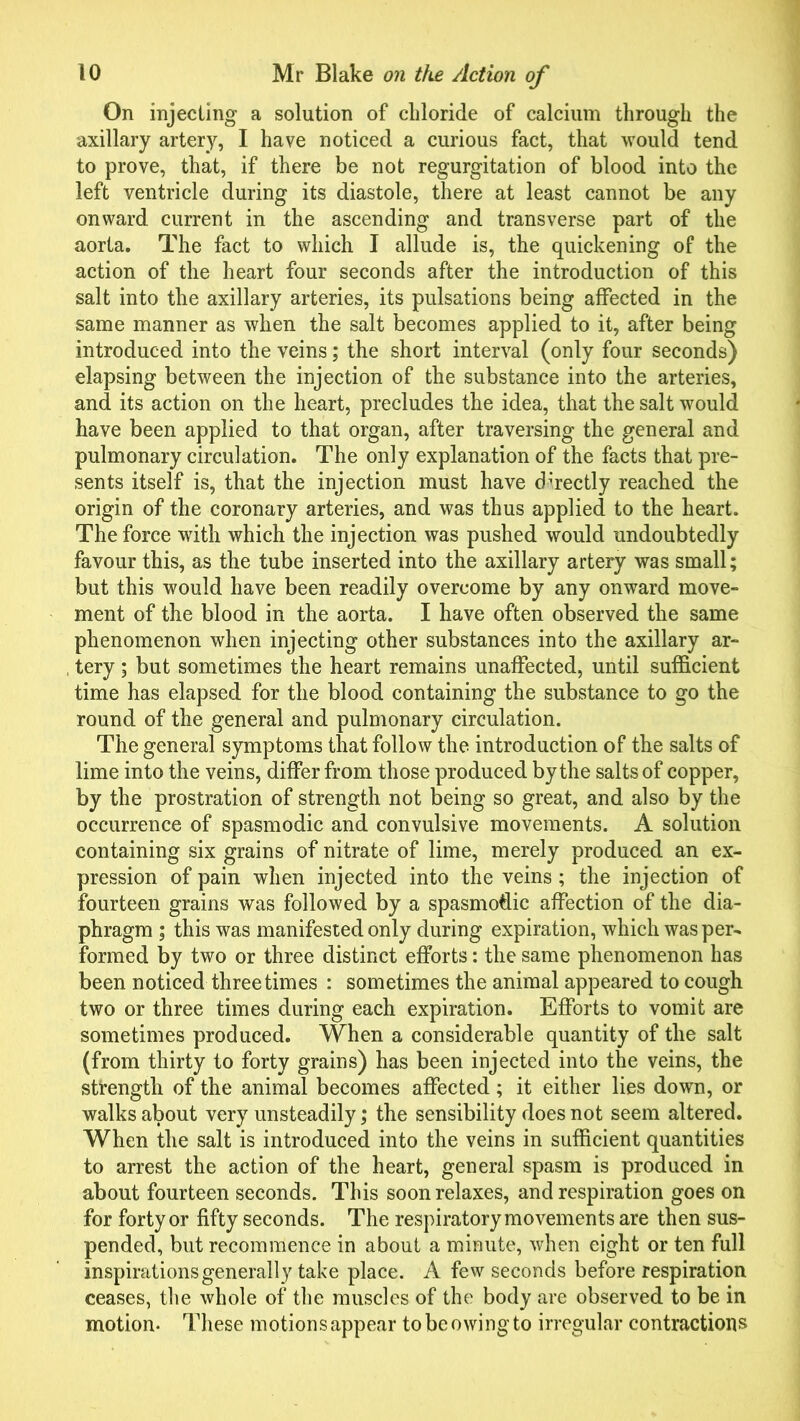 On injecting a solution of chloride of calcium through the axillary artery, I have noticed a curious fact, that would tend to prove, that, if there be not regurgitation of blood into the left ventricle during its diastole, there at least cannot be any onward current in the ascending and transverse part of the aorta. The fact to which I allude is, the quickening of the action of the heart four seconds after the introduction of this salt into the axillary arteries, its pulsations being affected in the same manner as when the salt becomes applied to it, after being introduced into the veins; the short interval (only four seconds) elapsing between the injection of the substance into the arteries, and its action on the heart, precludes the idea, that the salt would have been applied to that organ, after traversing the general and pulmonary circulation. The only explanation of the facts that pre- sents itself is, that the injection must have directly reached the origin of the coronary arteries, and was thus applied to the heart. The force with which the injection was pushed would undoubtedly favour this, as the tube inserted into the axillary artery was small; but this would have been readily overcome by any onward move- ment of the blood in the aorta. I have often observed the same phenomenon when injecting other substances into the axillary ar- tery ; but sometimes the heart remains unaffected, until sufficient time has elapsed for the blood containing the substance to go the round of the general and pulmonary circulation. The general symptoms that follow the introduction of the salts of lime into the veins, differ from those produced by the salts of copper, by the prostration of strength not being so great, and also by the occurrence of spasmodic and convulsive movements. A solution containing six grains of nitrate of lime, merely produced an ex- pression of pain when injected into the veins; the injection of fourteen grains was followed by a spasmodic affection of the dia- phragm ; this was manifested only during expiration, which was per- formed by two or three distinct efforts: the same phenomenon has been noticed three times : sometimes the animal appeared to cough two or three times during each expiration. Efforts to vomit are sometimes produced. When a considerable quantity of the salt (from thirty to forty grains) has been injected into the veins, the strength of the animal becomes affected; it either lies down, or walks about very unsteadily; the sensibility does not seem altered. When the salt is introduced into the veins in sufficient quantities to arrest the action of the heart, general spasm is produced in about fourteen seconds. This soon relaxes, and respiration goes on for forty or fifty seconds. The respiratory movements are then sus- pended, but recommence in about a minute, when eight or ten full inspirations generall y take place. A few seconds before respiration ceases, the whole of the muscles of the body are observed to be in motion. These motions appear to be owing to irregular contractions