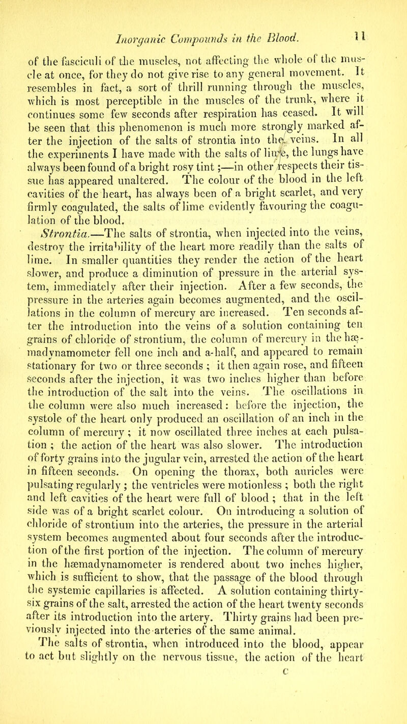 of the fasciculi of the muscles, not affecting the whole of the mus- cle at once, for they do not give rise to any general movement. It resembles in fact, a sort of thrill running through the muscles, which is most perceptible in the muscles of the trunk, where it. continues some few seconds after respiration has ceased. It will be seen that this phenomenon is much more strongly marked af- ter the injection of the salts of strontia into th^L veins. In all the experiments. I have made with the salts of lime, the lungs have always been found of a bright rosy tint;—in other/respects their tis- sue has appeared unaltered. The colour of the blood in the left cavities of the heart, has always been of a bright scarlet, and very firmly coagulated, the salts of lime evidently favouring the coagu- lation of the blood. Strontia.—The salts of strontia, when injected into the veins, destroy the irritability of the heart more readily than the salts of lime. In smaller quantities they render the action of the heart slower, and produce a diminution of pressure in the arterial sys- tem, immediately after their injection. After a few seconds, the pressure in the arteries again becomes augmented, and the oscil- lations in the column of mercury are increased. Ten seconds af- ter the introduction into the veins of a solution containing ten grains of chloride of strontium, the column of mercury in thehse- madvnamoineter fell one inch and a-half, and appeared to remain stationary for two or three seconds ; it then again rose, and fifteen seconds after the injection, it wras two inches higher than before the introduction of the salt into the veins. The oscillations in the column were also much increased: before the injection, the systole of the heart only produced an oscillation of an inch in the column of mercury ; it now oscillated three inches at each pulsa- tion ; the action of the heart was also slower. The introduction of forty grains into the jugular vein, arrested the action of the heart in fifteen seconds. On opening the thorax, both auricles were pulsating regularly ; the ventricles were motionless ; both the right and left cavities of the heart were full of blood ; that in the left side was of a bright scarlet colour. On introducing a solution of chloride of strontium into the arteries, the pressure in the arterial system becomes augmented about four seconds after the introduc- tion of the first portion of the injection. The column of mercury in the hsemadynainometer is rendered about two inches higher, which is sufficient to showq that the passage of the blood through the systemic capillaries is affected. A solution containing thirty- six grains of the salt, arrested the action of the heart twenty seconds after its introduction into the artery. Thirty grains had been pre- viously injected into the arteries of the same animal. The salts of strontia, when introduced into the blood, appear to act but slightly on the nervous tissue, the action of the heart c