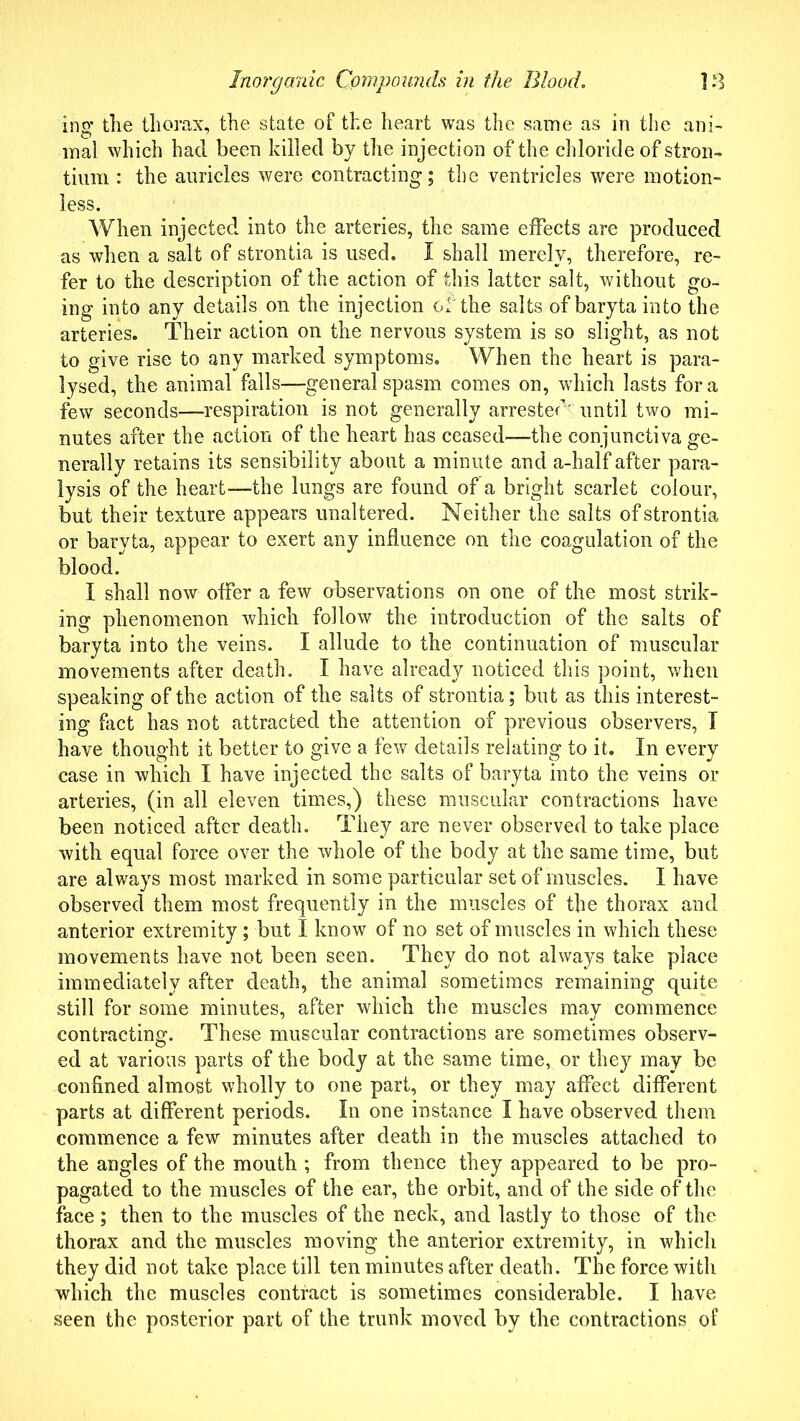 ing the thorax, the state of the heart was the same as in the ani- mal which had been killed by the injection of the chloride of stron- tium : the auricles were contracting; the ventricles were motion- less. When injected into the arteries, the same effects are produced as when a salt of strontia is used. I shall merely, therefore, re- fer to the description of the action of this latter salt, without go- ing into any details on the injection of the salts of baryta into the arteries. Their action on the nervous system is so slight, as not to give rise to any marked symptoms. When the heart is para- lysed, the animal falls—general spasm comes on, which lasts fora few seconds—respiration is not generally arrester' until two mi- nutes after the action of the heart has ceased—the conjunctiva ge- nerally retains its sensibility about a minute and a-half after para- lysis of the heart—the lungs are found of a bright scarlet colour, but their texture appears unaltered. Neither the salts of strontia or baryta, appear to exert any influence on the coagulation of the blood. I shall now offer a few observations on one of the most strik- ing phenomenon which follow the introduction of the salts of baryta into the veins. I allude to the continuation of muscular movements after death. I have already noticed this point, when speaking of the action of the salts of strontia; but as this interest- ing fact has not attracted the attention of previous observers, T have thought it better to give a few details relating to it. In every case in which I have injected the salts of baryta into the veins or arteries, (in all eleven times,) these muscular contractions have been noticed after death. They are never observed to take place with equal force over the whole of the body at the same time, but are always most marked in some particular set of muscles. I have observed them most frequently in the muscles of the thorax and anterior extremity; but I know of no set of muscles in which these movements have not been seen. They do not always take place immediately after death, the animal sometimes remaining quite still for some minutes, after which the muscles may commence contracting. These muscular contractions are sometimes observ- ed at various parts of the body at the same time, or they may be confined almost wholly to one part, or they may affect different parts at different periods. In one instance I have observed them commence a few minutes after death in the muscles attached to the angles of the mouth ; from thence they appeared to be pro- pagated to the muscles of the ear, the orbit, and of the side of the face; then to the muscles of the neck, and lastly to those of the thorax and the muscles moving the anterior extremity, in which they did not take place till ten minutes after death. The force with which the muscles contract is sometimes considerable. I have seen the posterior part of the trunk moved by the contractions of