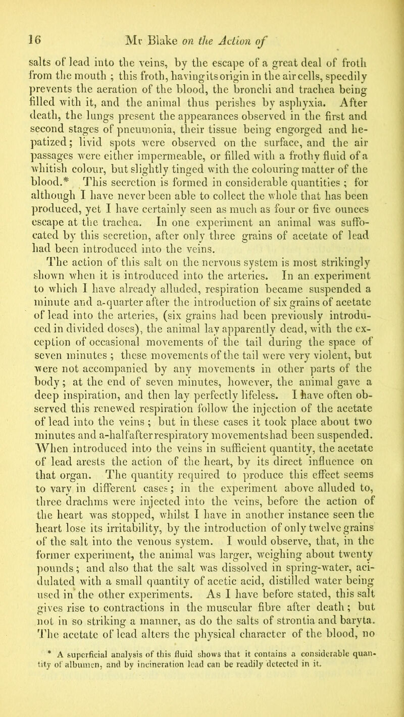 salts of lead into the veins, by the escape of a great deal of froth from the mouth ; this froth, having its origin in the air cells, speedily prevents the aeration of the blood, the bronchi and trachea being filled with it, and the animal thus perishes by asphyxia. After death, the lungs present the appearances observed in the first and second stages of pneumonia, their tissue being engorged and lie- patized; livid spots were observed on the surface, and the air passages were either impermeable, or filled with a frothy fluid of a whitish colour, but slightly tinged with the colouring matter of the blood.# This secretion is formed in considerable quantities ; for although I have never been able to collect the whole that has been produced, yet I have certainly seen as much as four or five ounces escape at the trachea. In one experiment an animal was suffo- cated by this secretion, after only three grains of acetate of lead had been introduced into the veins. The action of this salt on the nervous system is most strikingly shown when it is introduced into the arteries. In an.experiment to which I have already alluded, respiration became suspended a minute and a-quarter after the introduction of six grains of acetate of lead into the arteries, (six grains had been previously introdu- ced in divided doses), the animal lay apparently dead, with the ex- ception of occasional movements of the tail during the space of seven minutes ; these movements of the tail were very violent, but were not accompanied by any movements in other parts of the body; at the end of seven minutes, however, the animal gave a deep inspiration, and then lay perfectly lifeless. I have often ob- served this renewed respiration follow the injection of the acetate of lead into the veins ; but in these cases it took place about two minutes and a-halfafter respiratory movementshad been suspended. When introduced into the veins in sufficient quantity, the acetate of lead arests the action of the heart, by its direct influence on that organ. The quantity required to produce this effect seems to vary in different cases; in the experiment above alluded to, three drachms were injected into the veins, before the action of the heart was stopped, whilst I have in another instance seen the heart lose its irritability, by the introduction of only twelve grains of the salt into the venous system. I would observe, that, in the former experiment, the animal was larger, weighing about twenty pounds; and also that the salt was dissolved in spring-water, aci- dulated with a small quantity of acetic acid, distilled water being used in the other experiments. As I have before stated, this salt gives rise to contractions in the muscular fibre after death; but not in so striking a manner, as do the salts of strontia and baryta. The acetate of lead alters the physical character of the blood, no * A superficial analysis of this fluid shows that it contains a considerable quan- tity of albumen, and by incineration lead can be readily detected in it.