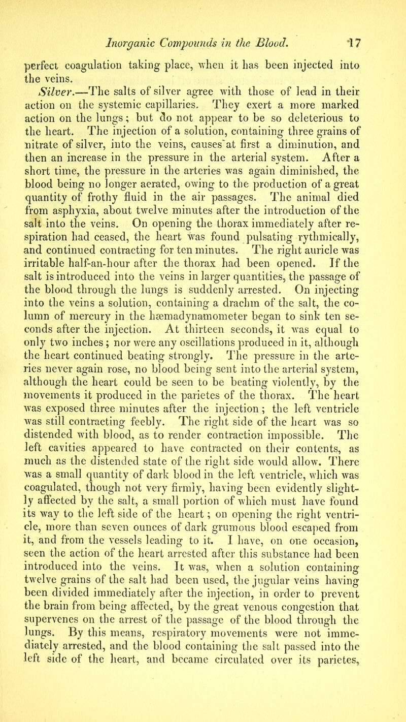 perfect coagulation taking place, when it has been injected into the veins. Silver.—-The salts of silver agree with those of lead in their action on the systemic capillaries. They exert a more marked action on the lungs; but do not appear to be so deleterious to the heart. The injection of a solution, containing three grains of nitrate of silver, into the veins, causes’at first a diminution, and then an increase in the pressure in the arterial system. After a short time, the pressure in the arteries was again diminished, the blood being no longer aerated, owing to the production of a great quantity of frothy fluid in the air passages. The animal died from asphyxia, about twelve minutes after the introduction of the salt into the veins. On opening the thorax immediately after re- spiration had ceased, the heart was found pulsating rythmically, and continued contracting for ten minutes. The right auricle was irritable half-an-hour after the thorax had been opened. If the salt is introduced into the veins in larger quantities, the passage of the blood through the lungs is suddenly arrested. On injecting into the veins a solution, containing a drachm of the salt, the co- lumn of mercury in the hsemadynamometer began to sink ten se- conds after the injection. At thirteen seconds, it was equal to only two inches; nor were any oscillations produced in it, although the heart continued beating strongly. The pressure in the arte- ries never again rose, no blood being sent into the arterial system, although the heart could be seen to be beating violently, by the movements it produced in the parietes of the thorax. The heart was exposed three minutes after the injection; the left ventricle w7as still contracting feebly. The right side of the heart was so distended with blood, as to render contraction impossible. The left cavities appeared to have contracted on their contents, as much as the distended state of the right side would allow. There Was a small quantity of dark blood in the left ventricle, which was coagulated, though not very firmly, having been evidently slight- ly affected by the salt, a small portion of which must have found its way to the left side of the heart; on opening the right ventri- cle, more than seven ounces of dark grumous blood escaped from it, and from the vessels leading to it. I have, on one occasion, seen the action of the heart arrested after this substance had been introduced into the veins. It was, when a solution containing twelve grains of the salt had been used, the jugular veins having been divided immediately after the injection, in order to prevent the brain from being affected, by the great venous congestion that supervenes on the arrest of the passage of the blood through the lungs. By this means, respiratory movements were not imme- diately arrested, and the blood containing the salt passed into the left side of the heart, and became circulated over its parietes,