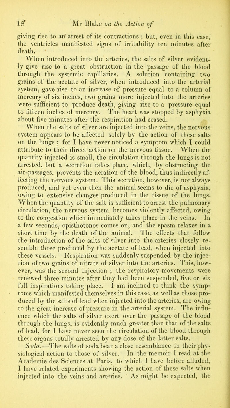 giving rise to an' arrest of its contractions ; but, even in this case, the ventricles manifested signs of irritability ten minutes after death. When introduced into the arteries, the salts of silver evident- ly give rise to a great obstruction in the passage of the blood through the systemic capillaries. A solution containing two grains of the acetate of silver, when introduced into the arterial system, gave rise to an increase of pressure equal to a column of mercury of six inches, two grains more injected into the arteries were sufficient to produce death, giving rise to a pressure equal to fifteen inches of mercury. The heart was stopped by asphyxia about five minutes after the respiration had ceased. When the salts of silver are injected into the veins, the nervous system appears to be affected solely by the action of these salts on the lungs ; for I have never noticed a symptom which I could attribute to their direct action on the nervous tissue. When the quantity injected is small, the circulation through the lungs is not arrested, but a secretion takes place, which, by obstructing the air-passages, prevents the aeration of the blood, thus indirectly af- fecting the nervous system. This secretion, however, is not always produced, and yet even then the animal seems to die of asphyxia, owing to extensive changes produced in the tissue of the lungs. When the quantity of the salt is sufficient to arrest the pulmonary circulation, the nervous system becomes violently affected, owing to the congestion which immediately takes place in the veins. In a few seconds, opisthotonos comes on, and the spasm relaxes in a short time by the death of the animal. The effects that follow the introduction of the salts of silver into the arteries closely re- semble those produced by the acetate of lead, when injected into these vessels. Respiration was suddenly suspended by the injec- tion of two grains of nitrate of silver into the arteries. This, how- ever, was the second injection ; the respiratory movements were renewed three minutes after they had been suspended, five or six full inspirations taking place. 1 am inclined to think the symp- toms which manifested themselves in this case, as well as those pro- duced by the salts of lead when injected into the arteries, are owing to the great increase of pressure in the arterial system. The influ- ence which the salts of silver exert over the passage of the blood through the lungs, is evidently much greater than that of the salts of lead, for I have never seen the circulation of the blood through these organs totally arrested by any dose of the latter salts. Soda.—The salts of soda bear a close resemblance in their phy- siological action to those of silver. In the memoir I read at the Academie des Sciences at Paris, to which 1 have before alluded, I have related experiments showing the action of these salts when injected into the veins and arteries. As might be expected, the