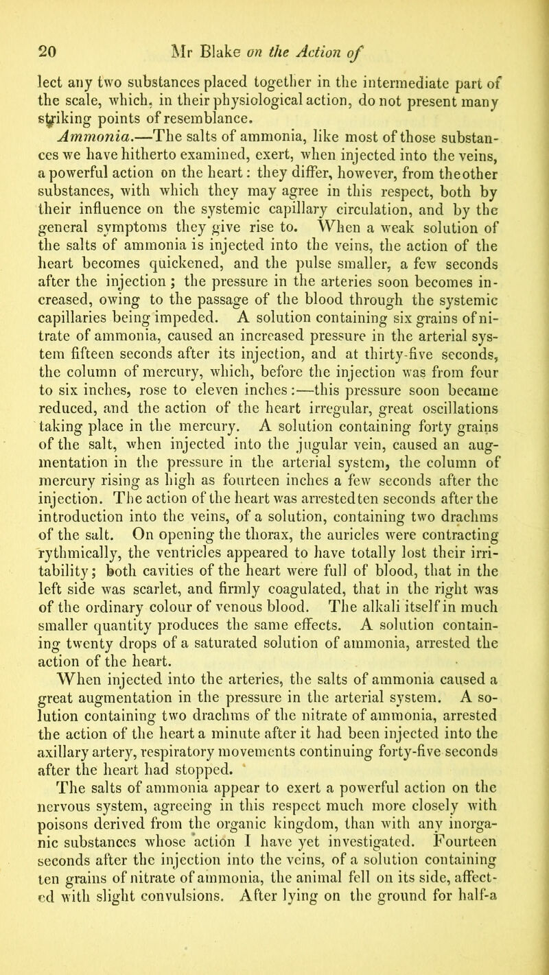 lect any two substances placed together in the intermediate part of the scale, which, in their physiological action, do not present many striking points of resemblance. Ammonia.—The salts of ammonia, like most of those substan- ces we have hitherto examined, exert, when injected into the veins, a powerful action on the heart: they differ, however, from theother substances, with which they may agree in this respect, both by their influence on the systemic capillary circulation, and by the general symptoms they give rise to. When a weak solution of the salts of ammonia is injected into the veins, the action of the heart becomes quickened, and the pulse smaller, a few seconds after the injection; the pressure in the arteries soon becomes in- creased, owing to the passage of the blood through the systemic capillaries being impeded. A solution containing six grains of ni- trate of ammonia, caused an increased pressure in the arterial sys- tem fifteen seconds after its injection, and at thirty-five seconds, the column of mercury, which, before the injection was from four to six inches, rose to eleven inches:—this pressure soon became reduced, and the action of the heart irregular, great oscillations taking place in the mercury. A solution containing forty grains of the salt, when injected into the jugular vein, caused an aug- mentation in the pressure in the arterial system, the column of mercury rising as high as fourteen inches a few seconds after the injection. The action of the heart was arrested ten seconds after the introduction into the veins, of a solution, containing two drachms of the salt. On opening the thorax, the auricles were contracting rythmically, the ventricles appeared to have totally lost their irri- tability; both cavities of the heart were full of blood, that in the left side was scarlet, and firmly coagulated, that in the right was of the ordinary colour of venous blood. The alkali itself in much smaller quantity produces the same effects. A solution contain- ing twenty drops of a saturated solution of ammonia, arrested the action of the heart. When injected into the arteries, the salts of ammonia caused a great augmentation in the pressure in the arterial system. A so- lution containing two drachms of the nitrate of ammonia, arrested the action of the heart a minute after it had been injected into the axillary artery, respiratory movements continuing forty-five seconds after the heart had stopped. The salts of ammonia appear to exert a powerful action on the nervous system, agreeing in this respect much more closely with poisons derived from the organic kingdom, than with any inorga- nic substances whose action I have yet investigated. Fourteen seconds after the injection into the veins, of a solution containing ten grains of nitrate of ammonia, the animal fell on its side, affect- ed with slight convulsions. After lying on the ground for half-a