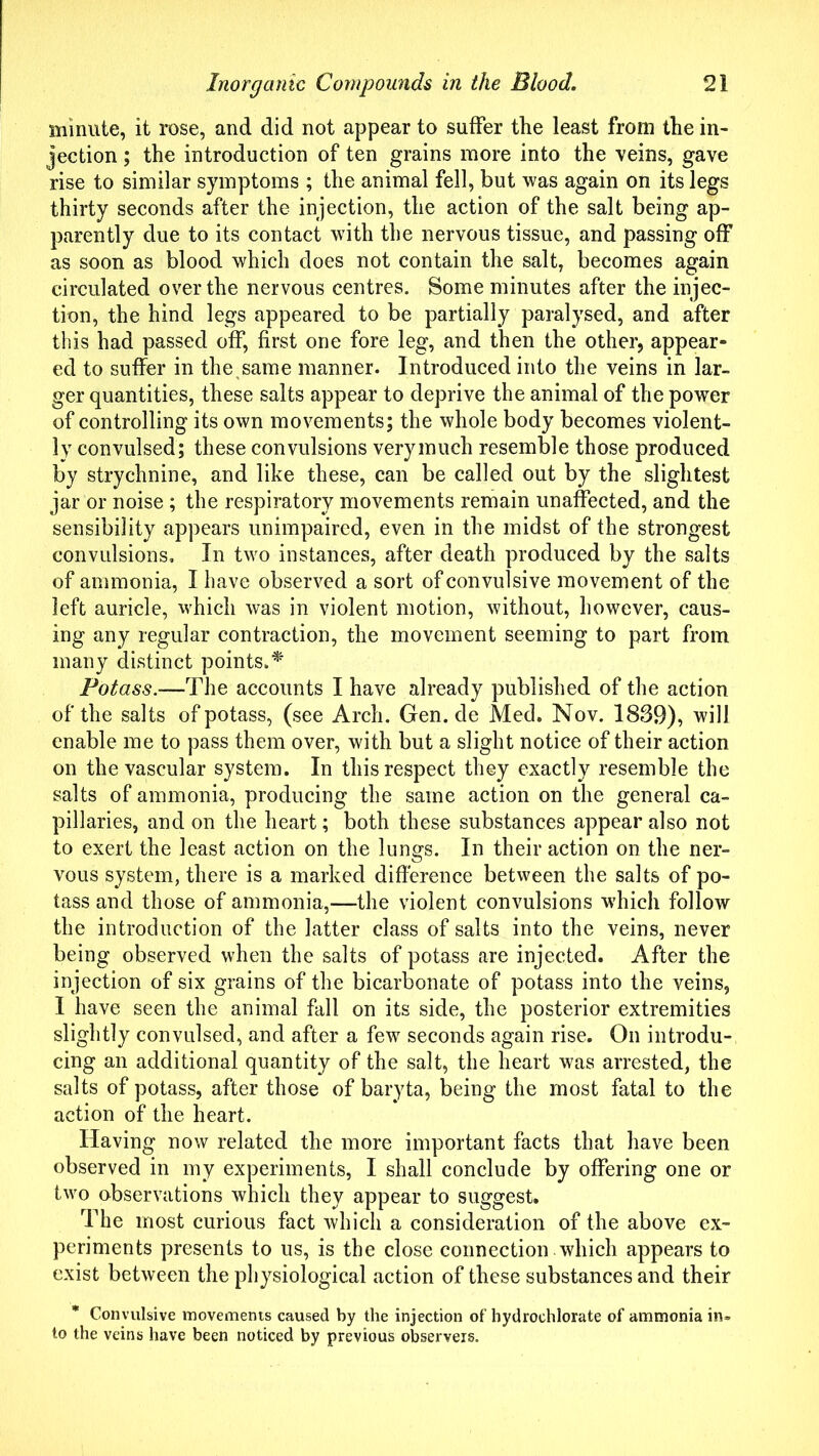 minute, it rose, and did not appear to suffer the least from the in- jection ; the introduction of ten grains more into the veins, gave rise to similar symptoms ; the animal fell, but was again on its legs thirty seconds after the injection, the action of the salt being ap- parently due to its contact with the nervous tissue, and passing off as soon as blood which does not contain the salt, becomes again circulated over the nervous centres. Some minutes after the injec- tion, the hind legs appeared to be partially paralysed, and after this had passed off, first one fore leg, and then the other, appear- ed to suffer in the same manner. Introduced into the veins in lar- ger quantities, these salts appear to deprive the animal of the power of controlling its own movements; the whole body becomes violent- ly convulsed; these convulsions very much resemble those produced by strychnine, and like these, can be called out by the slightest jar or noise ; the respiratory movements remain unaffected, and the sensibility appears unimpaired, even in the midst of the strongest convulsions. In two instances, after death produced by the salts of ammonia, I have observed a sort of convulsive movement of the left auricle, which was in violent motion, without, however, caus- ing any regular contraction, the movement seeming to part from many distinct points.* Potass.—The accounts I have already published of the action of the salts of potass, (see Arch. Gen.de Med. Nov. 1839), will enable me to pass them over, with but a slight notice of their action on the vascular system. In this respect they exactly resemble the salts of ammonia, producing the same action on the general ca- pillaries, and on the heart; both these substances appear also not to exert the least action on the lungs. In their action on the ner- vous system, there is a marked difference between the salts of po- tass and those of ammonia,—the violent convulsions which follow the introduction of the latter class of salts into the veins, never being observed when the salts of potass are injected. After the injection of six grains of the bicarbonate of potass into the veins, I have seen the animal fall on its side, the posterior extremities slightly convulsed, and after a few seconds again rise. On introdu- cing an additional quantity of the salt, the heart was arrested, the salts of potass, after those of baryta, being the most fatal to the action of the heart. Having now related the more important facts that have been observed in my experiments, I shall conclude by offering one or two observations which they appear to suggest. The most curious fact which a consideration of the above ex- periments presents to us, is the close connection which appears to exist between the physiological action of these substances and their Convulsive movements caused by the injection of hydrochlorate of ammonia in» to the veins have been noticed by previous observers.