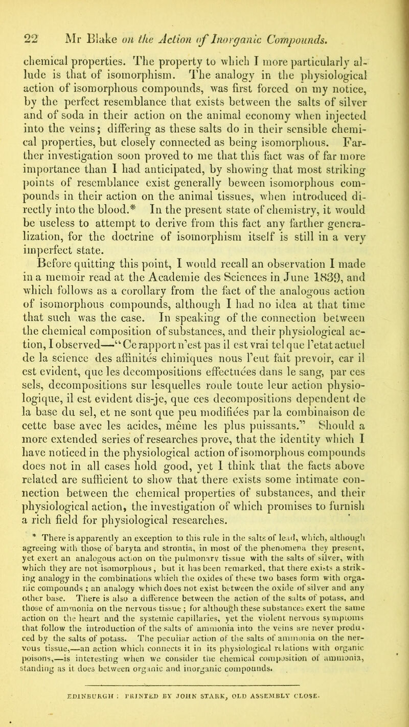 chemical properties. The property to which I more particularly al- lude is that of isomorphism. The analogy in the physiological action of isomorphous compounds, was first forced on my notice, by the perfect resemblance that exists between the salts of silver and of soda in their action on the animal economy when injected into the veins; differing as these salts do in their sensible chemi- cal properties, but closely connected as being isomorphous. Far- ther investigation soon proved to me that this fact was of far more importance than I had anticipated, by showing that most striking points of resemblance exist generally beween isomorphous com- pounds in their action on the animal tissues, when introduced di- rectly into the blood.* In the present state of chemistry, it would be useless to attempt to derive from this fact any farther genera- lization, for the doctrine of isomorphism itself is still in a very imperfect state. Before quitting this point, I would recall an observation I made in a memoir read at the Academic des Sciences in June 1839, and which follows as a corollary from the fact of the analogous action of isomorphous compounds, although I had no idea at that time that such was the case. In speaking of the connection between the chemical composition of substances, and their physiological ac- tion, I observed—u Ce rapport nest pas il est vrai tel que Tetat actuel de la science des affinites chimiques nous feut fait prevoir, car il est evident, que les decompositions effectuees dans le sang, par ces sels, decompositions sur lesquelles roule toute leur action physio- logique, il est evident dis-je, que ces decompositions dependent de la base du sel, et ne sont que peu modifiees par la combinaison de cette base avec les acides, meme les plus puissants,” Should a more extended series of researches prove, that the identity which I have noticed in the physiological action of isomorphous compounds does not in all cases hold good, yet I think that the facts above related are sufficient to show that there exists some intimate con- nection between the chemical properties of substances, and their physiological action, the investigation of which promises to furnish a rich field for physiological researches. * There is apparently an exception to this rule in the salts of lead, which, although agreeing with those of baryta and strontia, in most of the phenomena they present, yet exert an analogous action on the pulmonary tissue with the salts of silver, with which they are not isomorphous, but it has been remarked, that there exists a strik- ing analogy in the combinations which the oxides of these two bases form with orga- nic compounds ; an analogy which does not exist between the oxide of silver and any other base. There is also a difference between the action of the salts of potass, and those of ammonia on the nervous tissue ; for although these substances exert the same action on the heart and the systemic capillaries, yet the violent nervous symptoms that follow the introduction of the salts of ammonia into the veins are never produ- ced by the salts of potass. The peculiar action of the salts of ammonia on the ner- vous tissue,—an action which connects it in its physiological relations with organic poisons,—is interesting when we consider the chemical composition of ammonia, standing as it does between organic and inorganic compounds. EDINBURGH ; PRINTED BY JOHN STAKK, OLD ASSEMBLY CLOSE.