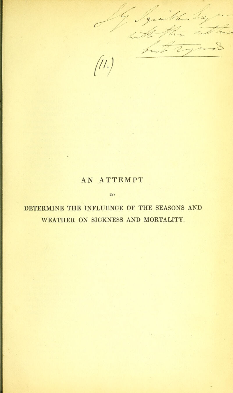 AN ATTEMPT TO DETERMINE THE INFLUENCE OF THE SEASONS AND WEATHER ON SICKNESS AND MORTALITY.