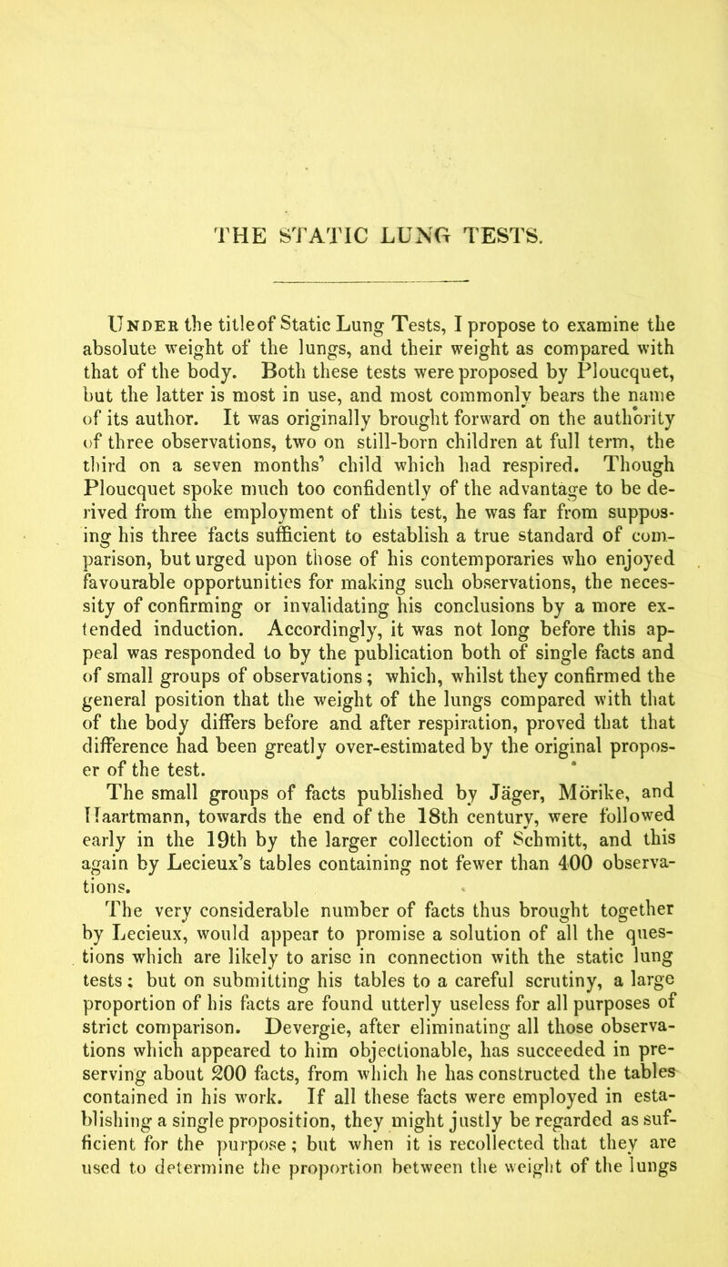 THE STATIC LUNG TESTS. Under the titleof Static Lung Tests, I propose to examine the absolute weight of the lungs, and their weight as compared with that of the body. Both these tests were proposed by Ploucquet, but the latter is most in use, and most commonly bears the name of its author. It was originally brought forward on the authority of three observations, two on still-born children at full term, the third on a seven months'’ child which had respired. Though Ploucquet spoke much too confidently of the advantage to be de- rived from the employment of this test, he was far from suppos- ing his three facts sufficient to establish a true standard of com- parison, but urged upon those of his contemporaries who enjoyed favourable opportunities for making such observations, the neces- sity of confirming or invalidating his conclusions by a more ex- tended induction. Accordingly, it was not long before this ap- peal was responded to by the publication both of single facts and of small groups of observations; which, whilst they confirmed the general position that the weight of the lungs compared with that of the body differs before and after respiration, proved that that difference had been greatly over-estimated by the original propos- er of the test. The small groups of facts published by Jager, Morike, and ITaartmann, towards the end of the 18th century, were followed early in the 19th by the larger collection of Schmitt, and this again by Lecieux’s tables containing not fewer than 400 observa- tions. The very considerable number of facts thus brought together by Lecieux, would appear to promise a solution of all the ques- tions which are likely to arise in connection with the static lung tests; but on submitting his tables to a careful scrutiny, a large proportion of his facts are found utterly useless for all purposes of strict comparison. Devergie, after eliminating all those observa- tions which appeared to him objectionable, has succeeded in pre- serving about 200 facts, from which he has constructed the tables contained in his work. If all these facts were employed in esta- blishing a single proposition, they might justly be regarded as suf- ficient for the purpose; but when it is recollected that they are used to determine the proportion between the weight of the lungs