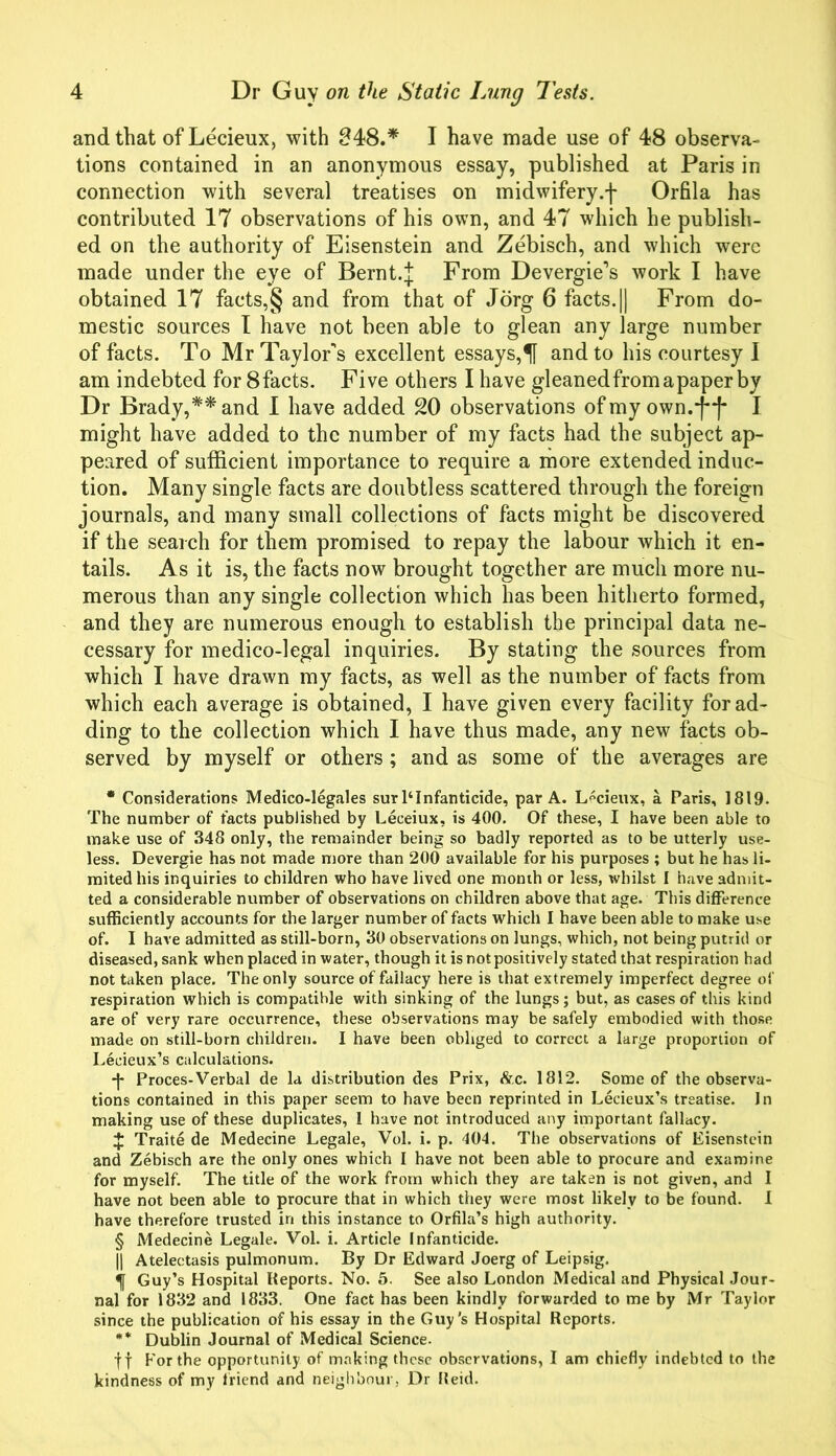 and that of Lecieux, with 848.* I have made use of 48 observa- tions contained in an anonymous essay, published at Paris in connection with several treatises on midwifery.f Orfila has contributed 17 observations of his own, and 47 which he publish- ed on the authority of Eisenstein and Zebisch, and which were made under the eye of Bernt.J From Devergie’s work I have obtained 17 facts,§ and from that of Jorg 6 facts. || From do- mestic sources I have not been able to glean any large number of facts. To Mr Taylor's excellent essays,51 and to his courtesy I am indebted for 8facts. Five others I have gleaned from a paper by Dr Brady,** and I have added 20 observations of my own.ff I might have added to the number of my facts had the subject ap- peared of sufficient importance to require a more extended induc- tion. Many single facts are doubtless scattered through the foreign journals, and many small collections of facts might be discovered if the search for them promised to repay the labour which it en- tails. As it is, the facts now brought together are much more nu- merous than any single collection which has been hitherto formed, and they are numerous enough to establish the principal data ne- cessary for medico-legal inquiries. By stating the sources from which I have drawn my facts, as well as the number of facts from which each average is obtained, I have given every facility for ad- ding to the collection which I have thus made, any new facts ob- served by myself or others ; and as some of the averages are • Considerations Medico-legales surl4Infanticide, par A. Lecieux, a Paris, 1819. The number of facts published by Leceiux, is 400. Of these, I have been able to make use of 348 only, the remainder being so badly reported as to be utterly use- less. Devergie has not made more than 200 available for his purposes ; but he has li- mited his inquiries to children who have lived one month or less, whilst I have admit- ted a considerable number of observations on children above that age. This difference sufficiently accounts for the larger number of facts which I have been able to make use of. I have admitted as still-born, 30 observations on lungs, which, not being putrid or diseased, sank when placed in water, though it is not positively stated that respiration had not taken place. The only source of fallacy here is that extremely imperfect degree of respiration which is compatible with sinking of the lungs; but, as cases of this kind are of very rare occurrence, these observations may be safely embodied with those made on still-born children. I have been obliged to correct a large proportion of Lecieux’s calculations. -]• Proces-Verbal de la distribution des Prix, &c. 1812. Some of the observa- tions contained in this paper seem to have been reprinted in Lecieux’s treatise. In making use of these duplicates, 1 have not introduced any important fallacy. + Traite de Medecine Legale, Vol. i. p. 404. The observations of Eisenstein and Zebisch are the only ones which I have not been able to procure and examine for myself. The title of the work from which they are taken is not given, and 1 have not been able to procure that in which they were most likely to be found. I have therefore trusted in this instance to Orfila’s high authority. § Medecine Legale. Vol. i. Article Infanticide. || Atelectasis pulmonum. By Dr Edward Joerg of Leipsig. ^ Guy’s Hospital Reports. No. 5. See also London Medical and Physical Jour- nal for 1832 and 1833. One fact has been kindly forwarded to me by Mr Taylor since the publication of his essay in the Guy's Hospital Reports. ** Dublin Journal of Medical Science. ff For the opportunity of making these observations, I am chiefly indebted to the kindness of my friend and neighbour, Dr Reid.