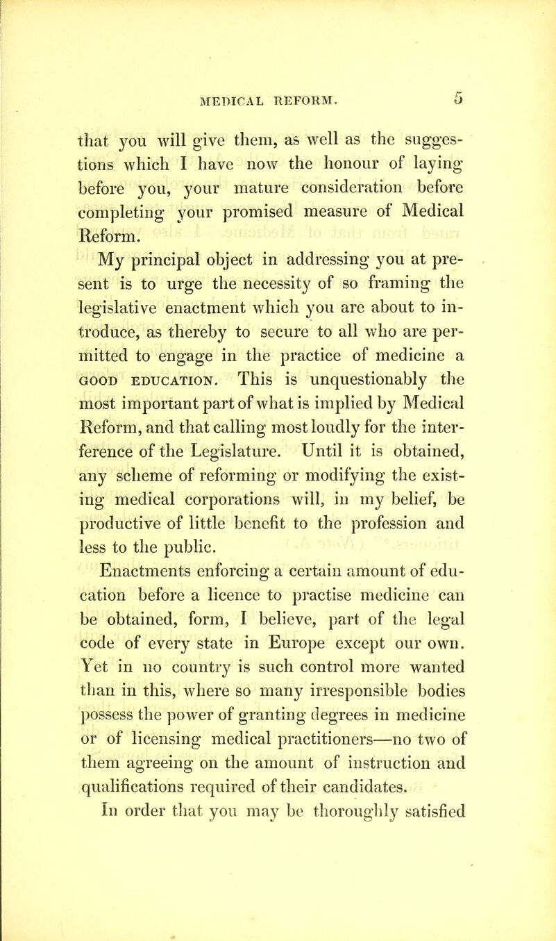 that you will give them, as well as the sugges- tions which I have now the honour of laying before you, your mature consideration before completing your promised measure of Medical Reform. My principal object in addressing you at pre- sent is to urge the necessity of so framing the legislative enactment which you are about to in- troduce, as thereby to secure to all who are per- mitted to engage in the practice of medicine a good education. This is unquestionably the most important part of what is implied by Medical Reform, and that calling most loudly for the inter- ference of the Legislature. Until it is obtained, any scheme of reforming or modifying the exist- ing medical corporations will, in my belief, be productive of little benefit to the profession and less to the public. Enactments enforcing a certain amount of edu- cation before a licence to practise medicine can be obtained, form, I believe, part of the legal code of every state in Europe except our own. Yet in no country is such control more wanted than in this, where so many irresponsible bodies possess the power of granting degrees in medicine or of licensing medical practitioners—no two of them agreeing on the amount of instruction and qualifications required of their candidates. In order that you may be thoroughly satisfied