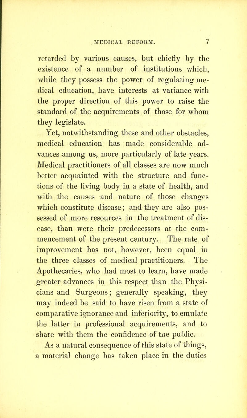 retarded by various causes, but chiefly by the existence of a number of institutions which, while they possess the power of regulating me- dical education, have interests at variance with the proper direction of this power to raise the standard of the acquirements of those for whom they legislate. Yet, notwithstanding these and other obstacles, medical education has made considerable ad- vances among us, more particularly of late years. Medical practitioners of all classes are now much better acquainted with the structure and func- tions of the living body in a state of health, and with the causes and nature of those changes which constitute disease; and they are also pos- sessed of more resources in the treatment of dis- ease, than were their predecessors at the com- mencement of the present century. The rate of improvement has not, however, been equal in the three classes of medical practitioners. The Apothecaries, who had most to learn, have made greater advances in this respect than the Physi- cians and Surgeons; generally speaking, they may indeed be said to have risen from a state of comparative ignorance and inferiority, to emulate the latter in professional acquirements, and to share with them the confidence of tne public. As a natural consequence of this state of things, a material change has taken place in the duties