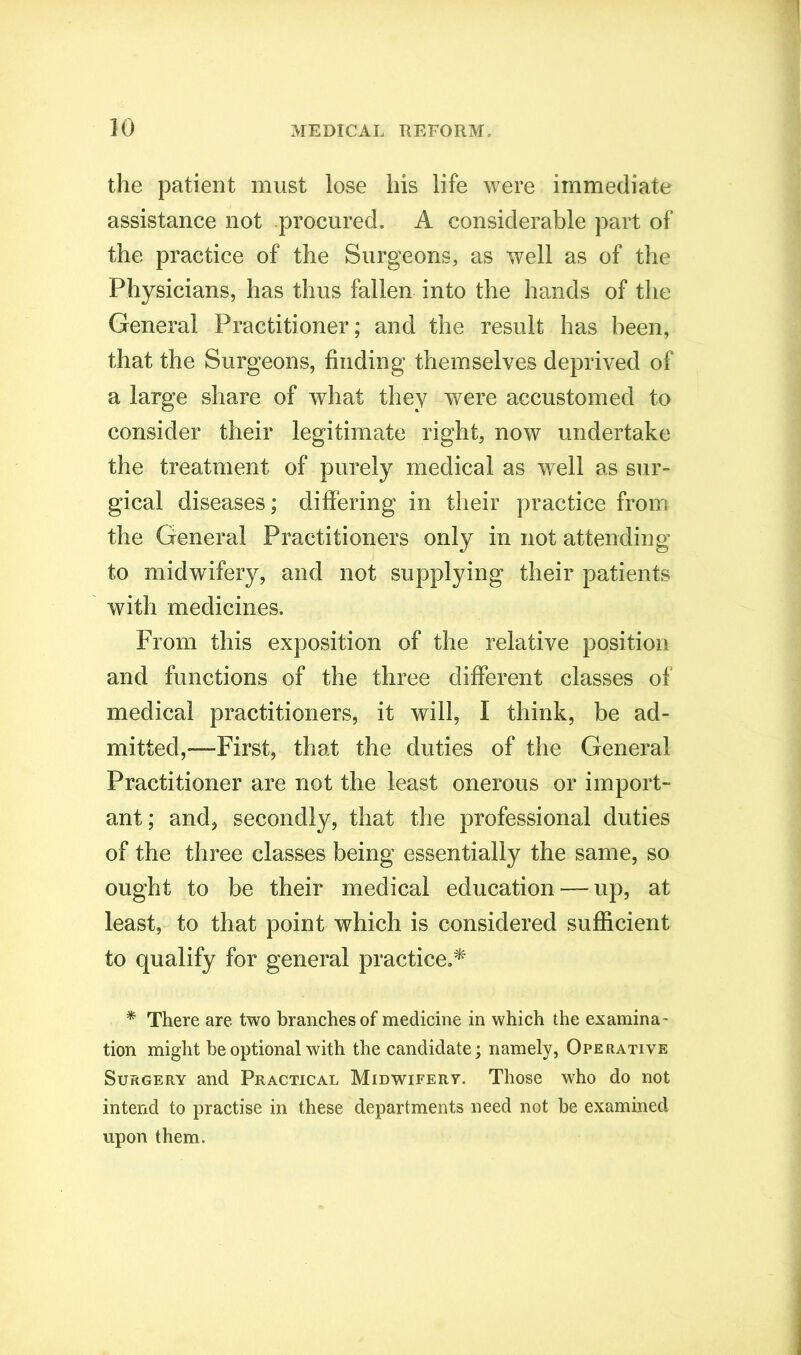 the patient must lose his life were immediate assistance not procured. A considerable part of the practice of the Surgeons, as well as of the Physicians, has thus fallen into the hands of the General Practitioner; and the result has been, that the Surgeons, finding themselves deprived of a large share of what they were accustomed to consider their legitimate right, now undertake the treatment of purely medical as well as sur- gical diseases; differing in their practice from the General Practitioners only in not attending to midwifery, and not supplying their patients with medicines. From this exposition of the relative position and functions of the three different classes of medical practitioners, it will, I think, be ad- mitted,—First, that the duties of the General Practitioner are not the least onerous or import- ant; and, secondly, that the professional duties of the three classes being essentially the same, so ought to be their medical education — up, at least, to that point which is considered sufficient to qualify for general practice.* * There are two branches of medicine in which the examina- tion might be optional with the candidate; namely, Operative Surgery and Practical Midwifery. Those who do not intend to practise in these departments need not be examined upon them.