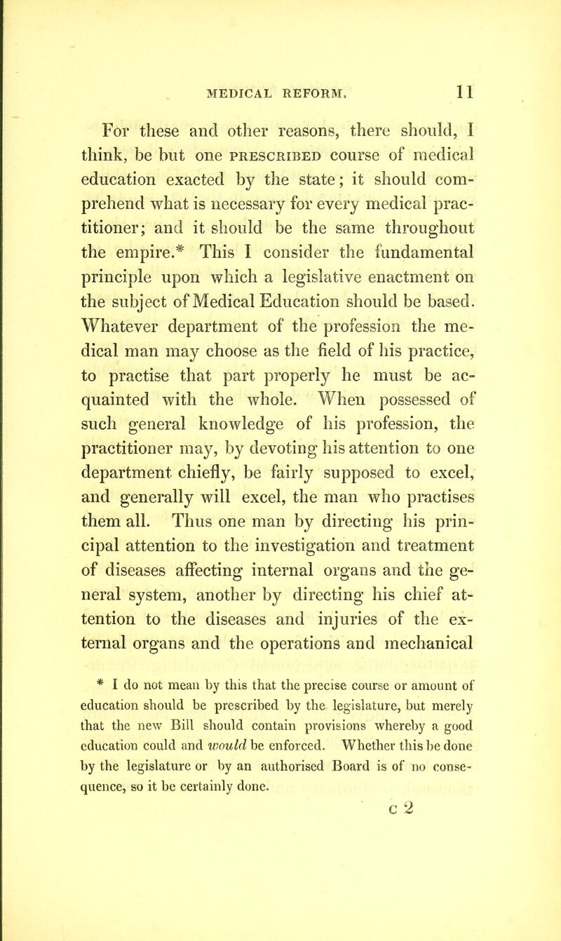 For these and other reasons, there should, I think, be but one prescribed course of medical education exacted by the state; it should com- prehend what is necessary for every medical prac- titioner; and it should be the same throughout the empire.# This I consider the fundamental principle upon which a legislative enactment on the subject of Medical Education should be based. Whatever department of the profession the me- dical man may choose as the field of his practice, to practise that part properly he must be ac- quainted with the whole. When possessed of such general knowledge of his profession, the practitioner may, by devoting his attention to one department chiefly, be fairly supposed to excel, and generally will excel, the man who practises them all. Thus one man by directing his prin- cipal attention to the investigation and treatment of diseases affecting internal organs and the ge- neral system, another by directing his chief at- tention to the diseases and injuries of the ex- ternal organs and the operations and mechanical * I do not mean by this that the precise course or amount of education should be prescribed by the legislature, but merely that the new Bid should contain provisions whereby a good education could and would be enforced. Whether this be done by the legislature or by an authorised Board is of no conse- quence, so it be certainly done. c 2