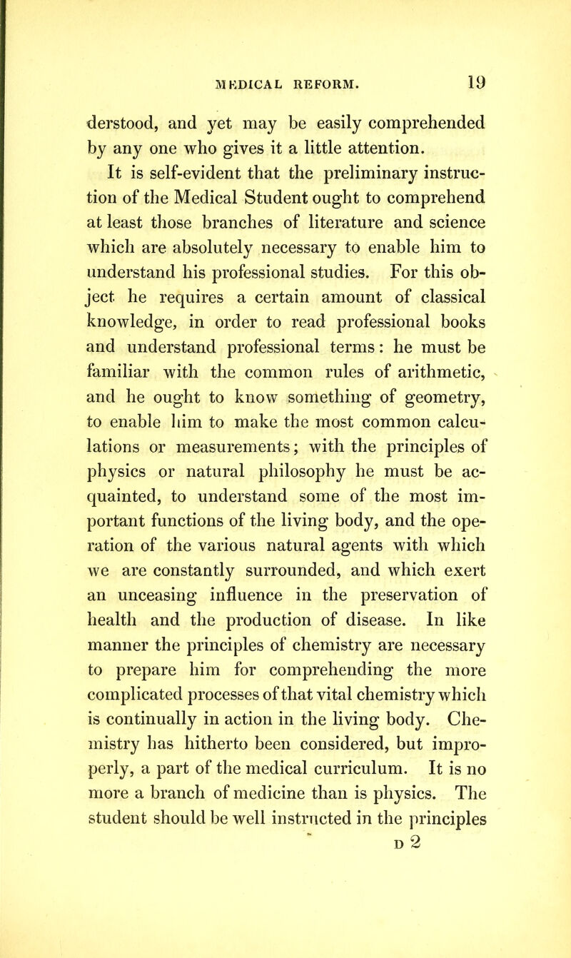 derstood, and yet may be easily comprehended by any one who gives it a little attention. It is self-evident that the preliminary instruc- tion of the Medical Student ought to comprehend at least those branches of literature and science which are absolutely necessary to enable him to understand his professional studies. For this ob- ject he requires a certain amount of classical knowledge, in order to read professional books and understand professional terms: he must be familiar with the common rules of arithmetic, and he ought to know something of geometry, to enable him to make the most common calcu- lations or measurements; with the principles of physics or natural philosophy he must be ac- quainted, to understand some of the most im- portant functions of the living body, and the ope- ration of the various natural agents with which we are constantly surrounded, and which exert an unceasing influence in the preservation of health and the production of disease. In like manner the principles of chemistry are necessary to prepare him for comprehending the more complicated processes of that vital chemistry which is continually in action in the living body. Che- mistry has hitherto been considered, but impro- perly, a part of the medical curriculum. It is no more a branch of medicine than is physics. The student should be well instructed in the principles d 2