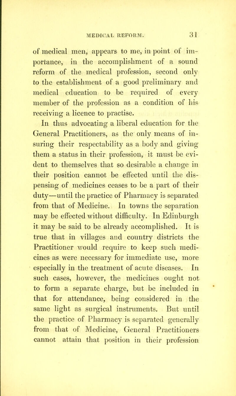 of medical men, appears to me, in point of im- portance, in the accomplishment of a sound reform of the medical profession, second only to the establishment of a good preliminary and medical education to be required of every member of the profession as a condition of his receiving a licence to practise. In thus advocating a liberal education for the General Practitioners, as the only means of in- suring their respectability as a body and giving them a status in their profession, it must be evi- dent to themselves that so desirable a change in their position cannot be effected until the dis- pensing of medicines ceases to be a part of their duty—until the practice of Pharmacy is separated from that of Medicine. In towns the separation may be effected without difficulty. In Edinburgh it may be said to be already accomplished. It is true that in villages and country districts the Practitioner would require to keep such medi- cines as were necessary for immediate use, more especially in the treatment of acute diseases. In such cases, however, the medicines ought not to form a separate charge, but be included in that for attendance, being considered in the same light as surgical instruments. But until the practice of Pharmacy is separated generally from that of Medicine, General Practitioners cannot attain that position in their profession