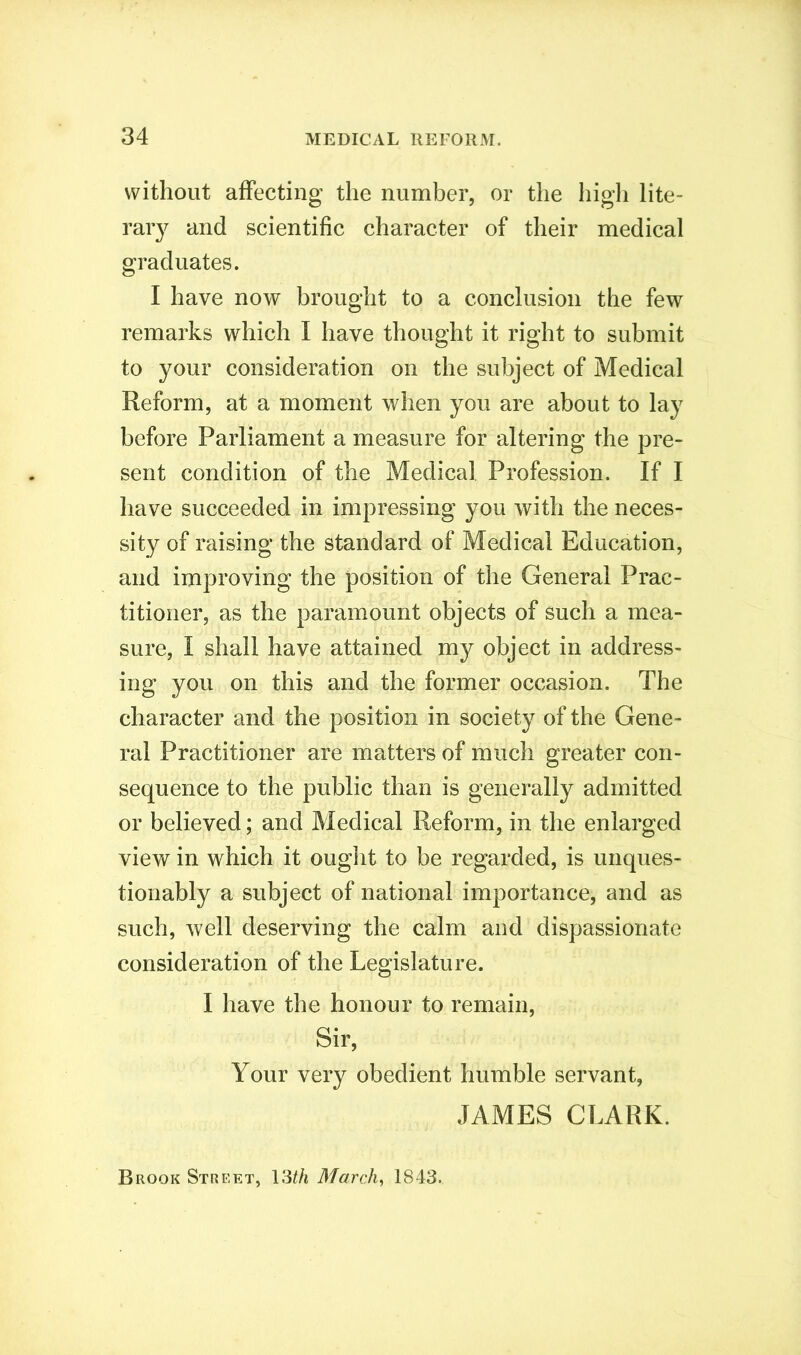 without affecting the number, or the high lite- rary and scientific character of their medical graduates. I have now brought to a conclusion the few remarks which I have thought it right to submit to your consideration on the subject of Medical Reform, at a moment when you are about to lay before Parliament a measure for altering the pre- sent condition of the Medical Profession. If I have succeeded in impressing you with the neces- sity of raising the standard of Medical Education, and improving the position of the General Prac- titioner, as the paramount objects of such a mea- sure, I shall have attained my object in address- ing you on this and the former occasion. The character and the position in society of the Gene- ral Practitioner are matters of much greater con- sequence to the public than is generally admitted or believed; and Medical Reform, in the enlarged view in which it ought to be regarded, is unques- tionably a subject of national importance, and as such, well deserving the calm and dispassionate consideration of the Legislature. I have the honour to remain, Sir, Your very obedient humble servant, JAMES CLARK. Brook Street, 13th March, 1843.