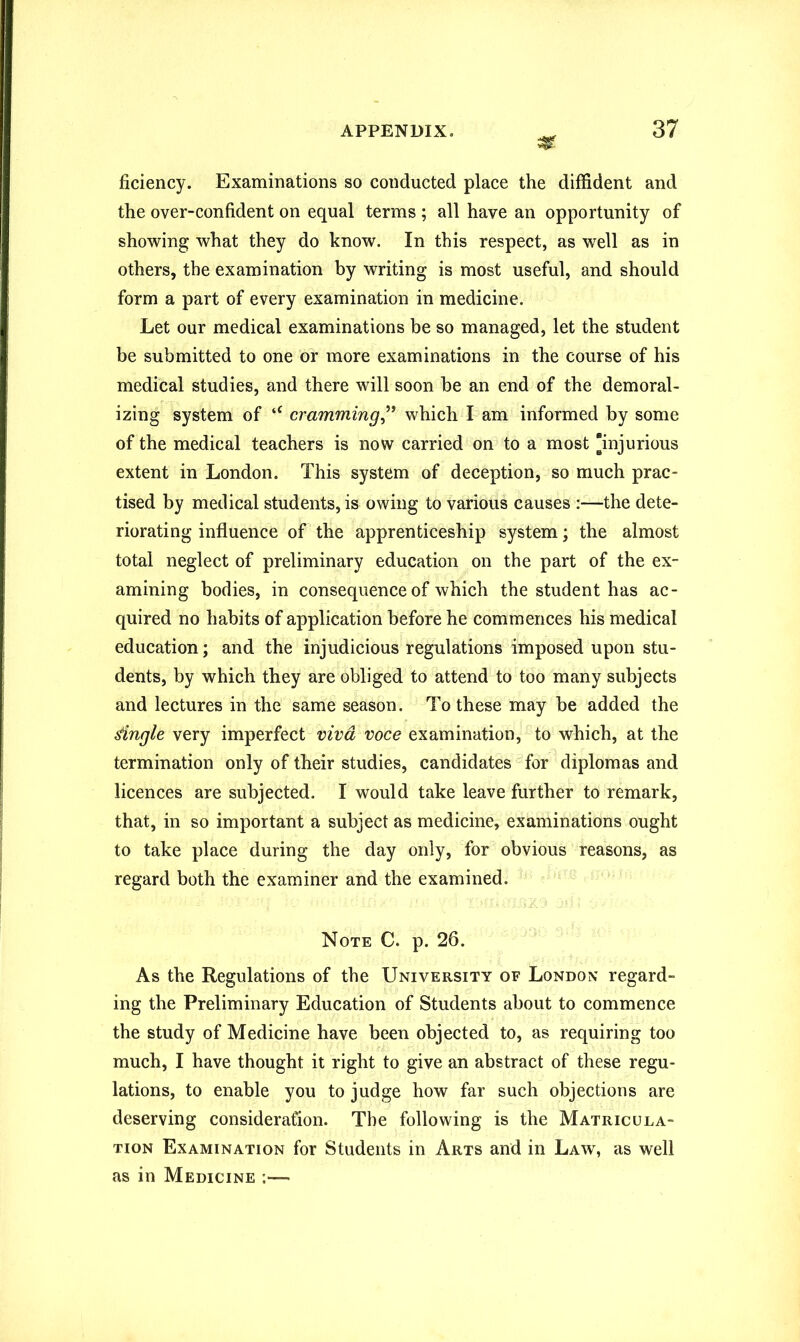 car ficiency. Examinations so conducted place the diffident and the over-confident on equal terms ; all have an opportunity of showing what they do know. In this respect, as well as in others, the examination by writing is most useful, and should form a part of every examination in medicine. Let our medical examinations be so managed, let the student be submitted to one or more examinations in the course of his medical studies, and there will soon be an end of the demoral- izing system of tC cramming,” which I am informed by some of the medical teachers is now carried on to a most injurious extent in London. This system of deception, so much prac- tised by medical students, is owing to various causes :—the dete- riorating influence of the apprenticeship system; the almost total neglect of preliminary education on the part of the ex- amining bodies, in consequence of which the student has ac- quired no habits of application before he commences his medical education; and the injudicious regulations imposed upon stu- dents, by which they are obliged to attend to too many subjects and lectures in the same season. To these may be added the tingle very imperfect viva voce examination, to which, at the termination only of their studies, candidates for diplomas and licences are subjected. I would take leave further to remark, that, in so important a subject as medicine, examinations ought to take place during the day only, for obvious reasons, as regard both the examiner and the examined. Note C. p. 26. As the Regulations of the University of London regard- ing the Preliminary Education of Students about to commence the study of Medicine have been objected to, as requiring too much, I have thought it right to give an abstract of these regu- lations, to enable you to judge how far such objections are deserving consideration. The following is the Matricula- tion Examination for Students in Arts and in Law, as well as in Medicine -