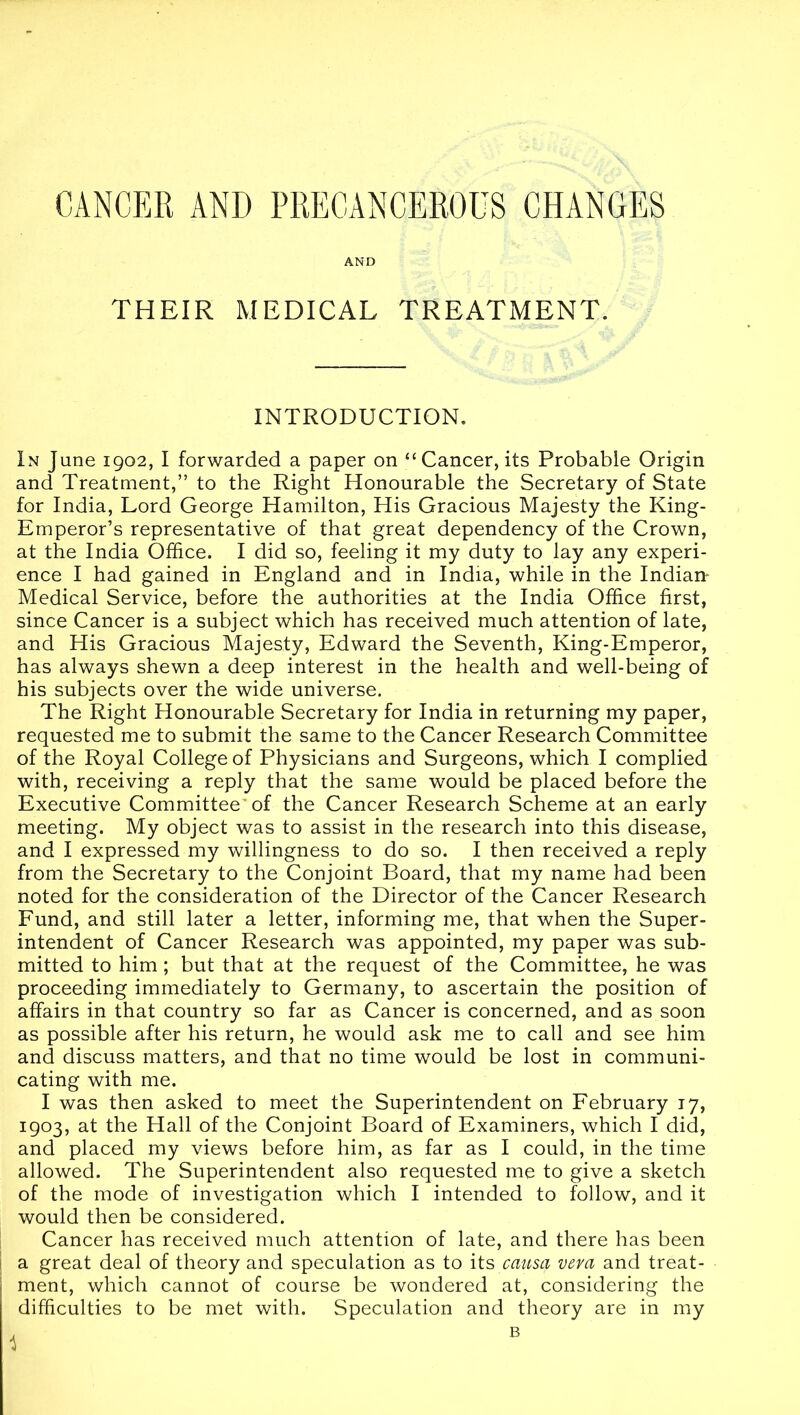 AND THEIR MEDICAL TREATMENT. INTRODUCTION. In June 1902, I forwarded a paper on ‘‘Cancer, its Probable Origin and Treatment,” to the Right Honourable the Secretary of State for India, Lord George Hamilton, His Gracious Majesty the King- Emperor’s representative of that great dependency of the Crown, at the India Office. I did so, feeling it my duty to lay any experi- ence I had gained in England and in India, while in the Indiair Medical Service, before the authorities at the India Office first, since Cancer is a subject which has received much attention of late, and His Gracious Majesty, Edward the Seventh, King-Emperor, has always shewn a deep interest in the health and well-being of his subjects over the wide universe. The Right Honourable Secretary for India in returning my paper, requested me to submit the same to the Cancer Research Committee of the Royal College of Physicians and Surgeons, which I complied with, receiving a reply that the same would be placed before the Executive Committee'of the Cancer Research Scheme at an early meeting. My object was to assist in the research into this disease, and I expressed my willingness to do so. I then received a reply from the Secretary to the Conjoint Board, that my name had been noted for the consideration of the Director of the Cancer Research Fund, and still later a letter, informing me, that when the Super- intendent of Cancer Research was appointed, my paper was sub- mitted to him ; but that at the request of the Committee, he was proceeding immediately to Germany, to ascertain the position of affairs in that country so far as Cancer is concerned, and as soon as possible after his return, he would ask me to call and see him and discuss matters, and that no time would be lost in communi- cating with me. I was then asked to meet the Superintendent on February 17, 1903, at the Hall of the Conjoint Board of Examiners, which I did, and placed my views before him, as far as I could, in the time allowed. The Superintendent also requested me to give a sketch of the mode of investigation which I intended to follow, and it would then be considered. Cancer has received much attention of late, and there has been I a great deal of theory and speculation as to its causa veva and treat- ment, which cannot of course be wondered at, considering the difficulties to be met with. Speculation and theory are in my