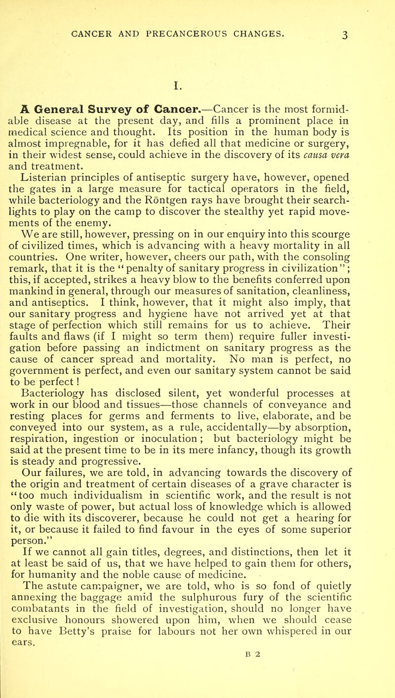 I. A General Survey of Cancer.—Cancer is the most formid- able disease at the present day, and fills a prominent place in medical science and thought. Its position in the human body is almost impregnable, for it has defied all that medicine or surgery, in their widest sense, could achieve in the discovery of its causa vera and treatment. Listerian principles of antiseptic surgery have, however, opened the gates in a large measure for tactical operators in the field, while bacteriology and the Rontgen rays have brought their search- lights to play on the camp to discover the stealthy yet rapid move- ments of the enemy. We are still, however, pressing on in our enquiry into this scourge of civilized times, which is advancing with a heavy mortality in all countries. One writer, however, cheers our path, with the consoling remark, that it is the “penalty of sanitary progress in civilization”; this, if accepted, strikes a heavy blow to the benefits conferred upon mankind in general, through our measures of sanitation, cleanliness, and antiseptics. I think, however, that it might also imply, that our sanitary progress and hygiene have not arrived yet at that stage of perfection which still remains for us to achieve. Their faults and flaws (if I might so term them) require fuller investi- gation before passing an indictment on sanitary progress as the cause of cancer spread and mortality. No man is perfect, no government is perfect, and even our sanitary system cannot be said to be perfect! Bacteriology has disclosed silent, yet wonderful processes at work in our blood and tissues—those channels of conveyance and resting places for germs and ferments to live, elaborate, and be conveyed into our system, as a rule, accidentally—by absorption, respiration, ingestion or inoculation ; but bacteriology might be said at the present time to be in its mere infancy, though its growth is steady and progressive. Our failures, we are told, in advancing towards the discovery of the origin and treatment of certain diseases of a grave character is “too much individualism in scientific work, and the result is not only waste of power, but actual loss of knowledge which is allowed to die with its discoverer, because he could not get a hearing for it, or because it failed to find favour in the eyes of some superior person.” If we cannot all gain titles, degrees, and distinctions, then let it at least be said of us, that we have helped to gain them for others, for humanity and the noble cause of medicine. The astute campaigner, we are told, who is so fond of quietly annexing the baggage amid the sulphurous fury of the scientific combatants in the field of investigation, should no longer have exclusive honours showered upon him, when we should cease to have Betty’s praise for labours not her own whispered in our ears. B 2