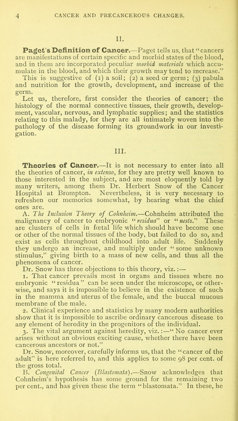 II. Paget’s Definition of Cancer.—Paget tells us, that “cancers are manifestations of certain specific and morbid states of the blood, and in them are incorporated peculiar morbid materials which accu- mulate in the blood, and which their growth may tend to increase.” This is suggestive of (i) a soil; (2) a seed or germ; (3) pabula and nutrition for the growth, development, and increase of the germ. Let us, therefore, first consider the theories of cancer; the histology of the normal connective tissues, their growth, develop- ment, vascular, nervous, and lymphatic supplies; and the statistics relating to this malady, for they are all intimately woven into the pathology of the disease forming its groundwork in our investi- gation. III. Theories of Cancer.—It is not necessary to enter into all the theories of cancer, in exten$o> for they are pretty well known to those interested in the subject, and are most eloquently told by many writers, among them Dr. Herbert Snow of the Cancer Hospital at Brompton. Nevertheless, it is very necessary to refreshen our memories somewhat, by hearing what the chief ones are. A. The Inclusion Theory of Cohnheim.—Cohnheim attributed the malignancy of cancer to embryonic residua,” or “nests.” These are clusters of cells in foetal life which should have become one or other of the normal tissues of the body, but failed to do so, and exist as cells throughout childhood into adult life. Suddenly they undergo an increase, and multiply under “ some unknown stimulus,” giving birth to a mass of new cells, and thus all the phenomena of cancer. Dr. Snow has three objections to this theory, viz. :— 1. That cancer prevails most in organs and tissues where no embryonic “residua” can be seen under the microscope, or other- wise, and says it is impossible to believe in the existence of such in the mamma and uterus of the female, and the buccal mucous membrane of the male. 2. Clinical experience and statistics by many modern authorities show that it is impossible to ascribe ordinary cancerous disease to any element of heredity in the progenitors of the individual. 3. The vital argument against heredity, viz.:—“ No cancer ever arises without an obvious exciting cause, whether there have been cancerous ancestors or not.” Dr. Snow, moreover, carefully informs us, that the “cancer of the adult” is here referred to, and this applies to some 98 per cent, of the gross total. B. Congenital Cancer (Blastomata).—Snow acknowledges that Cohnheim’s hypothesis has some ground for the remaining two per cent., and has given these the term “blastomata.” In these, he