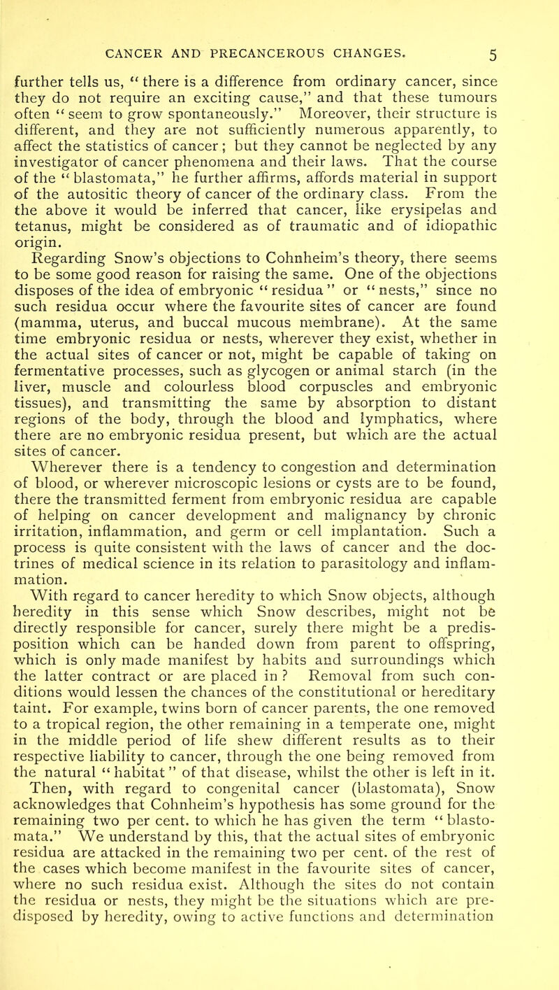 further tells us, “ there is a difference from ordinary cancer, since they do not require an exciting cause,” and that these tumours often “ seem to grow spontaneously.” Moreover, their structure is different, and they are not sufficiently numerous apparently, to affect the statistics of cancer; but they cannot be neglected by any investigator of cancer phenomena and their laws. That the course of the “ blastomata,” he further affirms, affords material in support of the autositic theory of cancer of the ordinary class. From the the above it would be inferred that cancer, like erysipelas and tetanus, might be considered as of traumatic and of idiopathic origin. Regarding Snow’s objections to Cohnheim’s theory, there seems to be some good reason for raising the same. One of the objections disposes of the idea of embryonic “residua” or “nests,” since no such residua occur where the favourite sites of cancer are found (mamma, uterus, and buccal mucous membrane). At the same time embryonic residua or nests, wherever they exist, whether in the actual sites of cancer or not, might be capable of taking on fermentative processes, such as glycogen or animal starch (in the liver, muscle and colourless blood corpuscles and embryonic tissues), and transmitting the same by absorption to distant regions of the body, through the blood and lymphatics, where there are no embryonic residua present, but which are the actual sites of cancer. Wherever there is a tendency to congestion and determination of blood, or wherever microscopic lesions or cysts are to be found, there the transmitted ferment from embryonic residua are capable of helping on cancer development and malignancy by chronic irritation, inflammation, and germ or cell implantation. Such a process is quite consistent with the laws of cancer and the doc- trines of medical science in its relation to parasitology and inflam- mation. With regard to cancer heredity to which Snow objects, although heredity in this sense which Snow describes, might not be directly responsible for cancer, surely there might be a predis- position which can be handed down from parent to offspring, which is only made manifest by habits and surroundings which the latter contract or are placed in ? Removal from such con- ditions would lessen the chances of the constitutional or hereditary taint. For example, twins born of cancer parents, the one removed to a tropical region, the other remaining in a temperate one, might in the middle period of life shew different results as to their respective liability to cancer, through the one being removed from the natural “ habitat ” of that disease, whilst the other is left in it. Then, with regard to congenital cancer (blastomata), Snow acknowledges that Cohnheim’s hypothesis has some ground for the remaining two per cent, to which he has given the term “blasto- mata.” We understand by this, that the actual sites of embryonic residua are attacked in the remaining two per cent, of the rest of the cases which become manifest in the favourite sites of cancer, where no such residua exist. Although the sites do not contain the residua or nests, they might be the situations which are pre- disposed by heredity, owing to active functions and determination