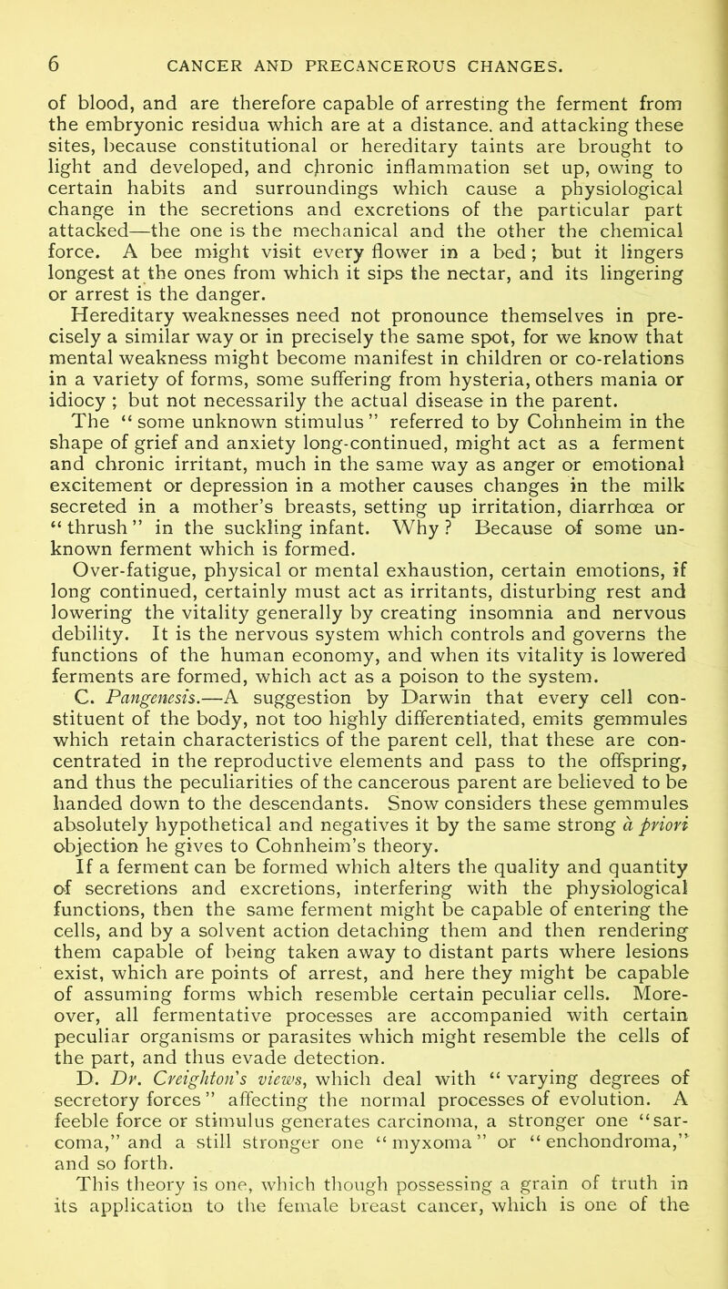 of blood, and are therefore capable of arresting the ferment from the embryonic residua which are at a distance, and attacking these sites, because constitutional or hereditary taints are brought to light and developed, and chronic inflammation set up, owing to certain habits and surroundings which cause a physiological change in the secretions and excretions of the particular part attacked—the one is the mechanical and the other the chemical force. A bee might visit every flower in a bed; but it lingers longest at the ones from which it sips the nectar, and its lingering or arrest is the danger. Hereditary weaknesses need not pronounce themselves in pre- cisely a similar way or in precisely the same spot, for we know that mental weakness might become manifest in children or co-relations in a variety of forms, some suffering from hysteria, others mania or idiocy ; but not necessarily the actual disease in the parent. The “ some unknown stimulus” referred to by Cohnheim in the shape of grief and anxiety long-continued, might act as a ferment and chronic irritant, much in the same way as anger or emotional excitement or depression in a mother causes changes in the milk secreted in a mother’s breasts, setting up irritation, diarrhoea or “thrush” in the suckling infant. Why? Because of some un- known ferment which is formed. Over-fatigue, physical or mental exhaustion, certain emotions, if long continued, certainly must act as irritants, disturbing rest and lowering the vitality generally by creating insomnia and nervous debility. It is the nervous system which controls and governs the functions of the human economy, and when its vitality is lowered ferments are formed, which act as a poison to the system. C. Pangenesis.—A suggestion by Darwin that every cell con- stituent of the body, not too highly differentiated, emits gemmules which retain characteristics of the parent cell, that these are con- centrated in the reproductive elements and pass to the offspring, and thus the peculiarities of the cancerous parent are believed to be handed down to the descendants. Snow considers these gemmules absolutely hypothetical and negatives it by the same strong a priori objection he gives to Cohnheim’s theory. If a ferment can be formed which alters the quality and quantity of secretions and excretions, interfering with the physiological functions, then the same ferment might be capable of entering the cells, and by a solvent action detaching them and then rendering them capable of being taken away to distant parts where lesions exist, which are points of arrest, and here they might be capable of assuming forms which resemble certain peculiar cells. More- over, all fermentative processes are accompanied with certain peculiar organisms or parasites which might resemble the cells of the part, and thus evade detection. D. Dr. Creighton s views, which deal with “ varying degrees of secretory forces ” affecting the normal processes of evolution. A feeble force or stimulus generates carcinoma, a stronger one “sar- coma,” and a still stronger one “myxoma” or “ enchondroma,” and so forth. This theory is one, which though possessing a grain of truth in its application to the female breast cancer, which is one of the