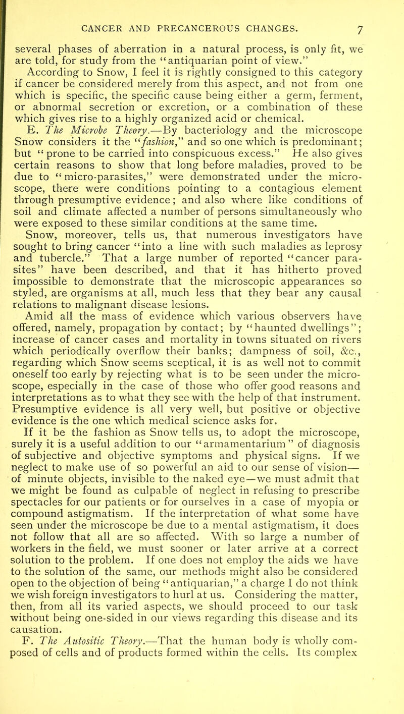 several phases of aberration in a natural process, is only fit, we are told, for study from the “antiquarian point of view.” According to Snow, I feel it is rightly consigned to this category if cancer be considered merely from this aspect, and not from one which is specific, the specific cause being either a germ, ferment, or abnormal secretion or excretion, or a combination of these which gives rise to a highly organized acid or chemical. E. The Microbe Theory.—By bacteriology and the microscope Snow considers it the “fashion, and so one which is predominant; but “ prone to be carried into conspicuous excess.” He also gives certain reasons to show that long before maladies, proved to be due to “ micro-parasites,” were demonstrated under the micro- scope, there were conditions pointing to a contagious element through presumptive evidence; and also where like conditions of soil and climate affected a number of persons simultaneously who were exposed to these similar conditions at the same time. Snow, moreover, tells us, that numerous investigators have sought to bring cancer “into a line with such maladies as leprosy and tubercle.” That a large number of reported “cancer para- sites” have been described, and that it has hitherto proved impossible to demonstrate that the microscopic appearances so styled, are organisms at all, much less that they bear any causal relations to malignant disease lesions. Amid all the mass of evidence which various observers have offered, namely, propagation by contact; by “haunted dwellings”; increase of cancer cases and mortality in towns situated on rivers which periodically overflow their banks; dampness of soil, &c., regarding which Snow seems sceptical, it is as well not to commit oneself too early by rejecting what is to be seen under the micro- scope, especially in the case of those who offer good reasons and interpretations as to what they see with the help of that instrument. Presumptive evidence is all very well, but positive or objective evidence is the one which medical science asks for. If it be the fashion as Snow tells us, to adopt the microscope, surely it is a useful addition to our “armamentarium” of diagnosis of subjective and objective symptoms and physical signs. If we neglect to make use of so powerful an aid to our sense of vision— of minute objects, invisible to the naked eye—we must admit that we might be found as culpable of neglect in refusing to prescribe spectacles for our patients or for ourselves in a case of myopia or compound astigmatism. If the interpretation of what some have seen under the microscope be due to a mental astigmatism, it does not follow that all are so affected. With so large a number of workers in the field, we must sooner or later arrive at a correct solution to the problem. If one does not employ the aids we have to the solution of the same, our methods might also be considered open to the objection of being “ antiquarian,” a charge I do not think we wish foreign investigators to hurl at us. Considering the matter, then, from all its varied aspects, we should proceed to our task without being one-sided in our views regarding this disease and its causation. F. The Autositic Theory.—That the human body is wholly com- posed of cells and of products formed within the cells. Its complex