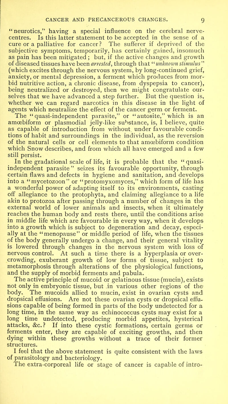 “neurotics,” having a special influence on the cerebral nerve- centres. Is this latter statement to be accepted in the sense of a cure or a palliative for cancer? The sufferer if deprived of the subjective symptoms, temporarily, has certainly gained, insomuch as pain has been mitigated ; but, if the active changes and growth of diseased tissues have been arrested, through that “ unknown stimulus ” (which excites through the nervous system, by long-continued grief, anxiety, or mental depression, a ferment which produces from mor- bid nutritive action, a chronic disease, from dyspepsia to cancer), being neutralized or destroyed, then we might congratulate our- selves that we have advanced a step further. But the question is, whether we can regard narcotics in this disease in the light of agents which neutralize the effect of the cancer germ or ferment. The “quasi-independent parasite,” or “autosite,” which is an amoebiform or plasmodial jelly-like substance, is, I believe, quite as capable of introduction from without, under favourable condi- tions of habit and surroundings in the individual, as the reversion of the natural cells or cell elements to that amoebiform condition which Snow describes, and from which all have emerged and a few still persist. In the gradational scale of life, it is probable that the “ quasi- independent parasite ” seizes its favourable opportunity, through certain flaws and defects in hygiene and sanitation, and develops into a “mycetozoon” or “protomyxomyces,” which form of life has a wonderful power of adapting itself to its environments, casting off allegiance to the protophyta, and claiming allegiance to a life akin to protozoa after passing through a number of changes in the external world of lower animals and insects, when it ultimately reaches the human body and rests there, until the conditions arise in middle life which are favourable in every way, when it develops into a growth which is subject to degeneration and decay, especi- ally at the “menopause” or middle period of life, when the tissues of the body generally undergo a change, and their general vitality is lowered through changes in the nervous system with loss of nervous control. At such a time there is a hyperplasia or over- crowding, exuberant growth of low forms of tissue, subject to metamorphosis through alterations of the physiological functions, and the supply of morbid ferments and pabula. The active principle of mucoid or gelatinous tissue (mucin), exists not only in embryonic tissue, but .in various other regions of the body. The mucoids allied to mucin, exist in ovarian cysts and dropsical effusions. Are not these ovarian cysts or dropsical effu- sions capable of being formed in parts of the body undetected for a long time, in the same way as echinococcus cysts may exist for a long time undetected, producing morbid appetites, hysterical attacks, &c.? If into these cystic formations, certain germs or ferments enter, they are capable of exciting growths, and then dying within these growths without a trace of their former structures. I feel that the above statement is quite consistent with the laws of parasitology and bacteriology. The extra-corporeal life or stage of cancer is capable of intro-