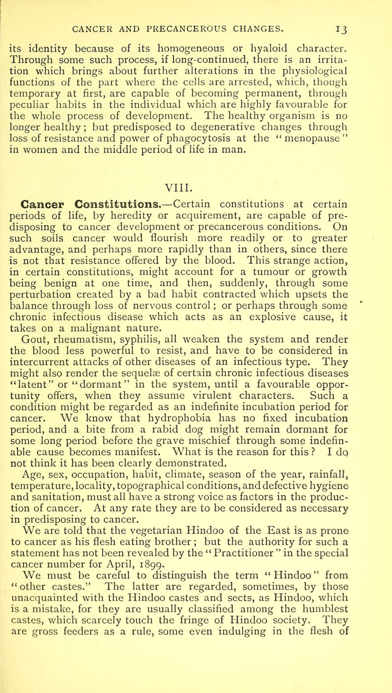 its identity because of its homogeneous or hyaloid character. Through some such process, if long-continued, there is an irrita- tion which brings about further alterations in the physiological functions of the part where the cells are arrested, which, though temporary at first, are capable of becoming permanent, through peculiar habits in the individual which are highly favourable for the whole process of development. The healthy organism is no longer healthy; but predisposed to degenerative changes through loss of resistance and power of phagocytosis at the “ menopause ” in women and the middle period of life in man. VIII. Cancer Constitutions.—Certain constitutions at certain periods of life, by heredity or acquirement, are capable of pre- disposing to cancer development or precancerous conditions. On such soils cancer would flourish more readily or to greater advantage, and perhaps more rapidly than in others, since there is not that resistance offered by the blood. This strange action, in certain constitutions, might account for a tumour or growth being benign at one time, and then, suddenly, through some perturbation created by a bad habit contracted which upsets the balance through loss of nervous control; or perhaps through some chronic infectious disease which acts as an explosive cause, it takes on a malignant nature. Gout, rheumatism, syphilis, all weaken the system and render the blood less powerful to resist, and have to be considered in intercurrent attacks of other diseases of an infectious type. They might also render the sequelae of certain chronic infectious diseases “latent” or “dormant ” in the system, until a favourable oppor- tunity offers, when they assume virulent characters. Such a condition might be regarded as an indefinite incubation period for cancer. We know that hydrophobia has no fixed incubation period, and a bite from a rabid dog might remain dormant for some long period before the grave mischief through some indefin- able cause becomes manifest. What is the reason for this ? I do not think it has been clearly demonstrated. Age, sex, occupation, habit, climate, season of the year, rainfall, temperature, locality, topographical conditions, and defective hygiene and sanitation, must all have a strong voice as factors in the produc- tion of cancer. At any rate they are to be considered as necessary in predisposing to cancer. We are told that the vegetarian Hindoo of the East is as prone to cancer as his flesh eating brother ; but the authority for such a statement has not been revealed by the “ Practitioner ” in the special cancer number for April, 1899. We must be careful to distinguish the term “Hindoo” from “other castes.” The latter are regarded, sometimes, by those unacquainted with the Hindoo castes and sects, as Hindoo, which is a mistake, for they are usually classified among the humblest castes, which scarcely touch the fringe of Hindoo society. They are gross feeders as a rule, some even indulging in the flesh of