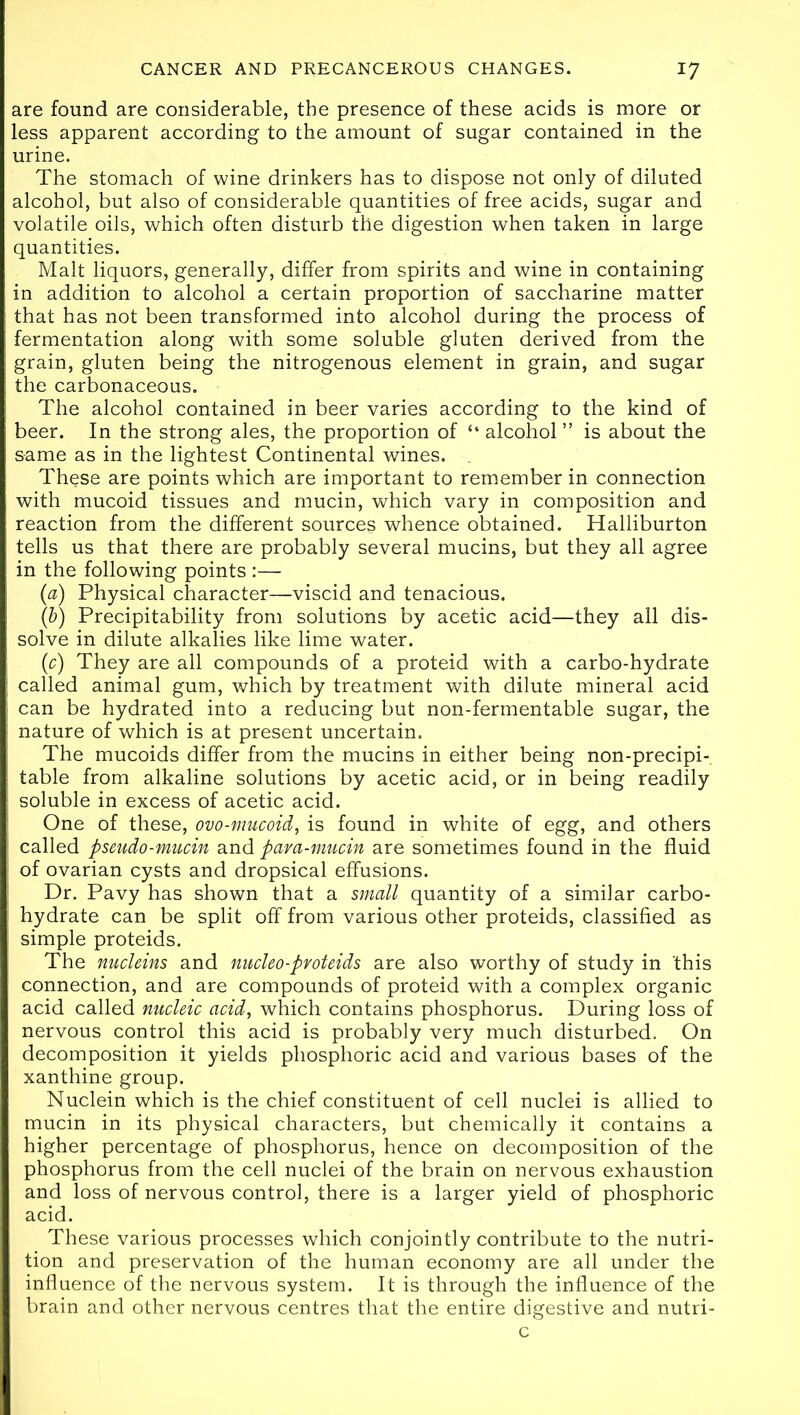 are found are considerable, the presence of these acids is more or less apparent according to the amount of sugar contained in the urine. The stomach of wine drinkers has to dispose not only of diluted alcohol, but also of considerable quantities of free acids, sugar and volatile oils, which often disturb the digestion when taken in large quantities. Malt liquors, generally, differ from spirits and wine in containing in addition to alcohol a certain proportion of saccharine matter that has not been transformed into alcohol during the process of fermentation along with some soluble gluten derived from the grain, gluten being the nitrogenous element in grain, and sugar the carbonaceous. The alcohol contained in beer varies according to the kind of beer. In the strong ales, the proportion of “ alcohol ” is about the same as in the lightest Continental wines. These are points which are important to remember in connection with mucoid tissues and mucin, which vary in composition and reaction from the different sources whence obtained. Halliburton tells us that there are probably several mucins, but they all agree in the following points :— (a) Physical character—viscid and tenacious. (b) Precipitability from solutions by acetic acid—they all dis- solve in dilute alkalies like lime water. (1c) They are all compounds of a proteid with a carbo-hydrate called animal gum, which by treatment with dilute mineral acid can be hydrated into a reducing but non-fermentable sugar, the nature of which is at present uncertain. The mucoids differ from the mucins in either being non-precipi- table from alkaline solutions by acetic acid, or in being readily soluble in excess of acetic acid. One of these, ovo-mucoid, is found in white of egg, and others called pseudo-mucin and para-mucin are sometimes found in the fluid of ovarian cysts and dropsical effusions. Dr. Pavy has shown that a small quantity of a similar carbo- hydrate can be split off from various other proteids, classified as simple proteids. The nucleins and nucleo-proteids are also worthy of study in this connection, and are compounds of proteid with a complex organic acid called nucleic acid, which contains phosphorus. During loss of nervous control this acid is probably very much disturbed. On decomposition it yields phosphoric acid and various bases of the xanthine group. Nuclein which is the chief constituent of cell nuclei is allied to mucin in its physical characters, but chemically it contains a higher percentage of phosphorus, hence on decomposition of the phosphorus from the cell nuclei of the brain on nervous exhaustion and loss of nervous control, there is a larger yield of phosphoric acid. These various processes which conjointly contribute to the nutri- tion and preservation of the human economy are all under the influence of the nervous system. It is through the influence of the brain and other nervous centres that the entire digestive and nutri- c
