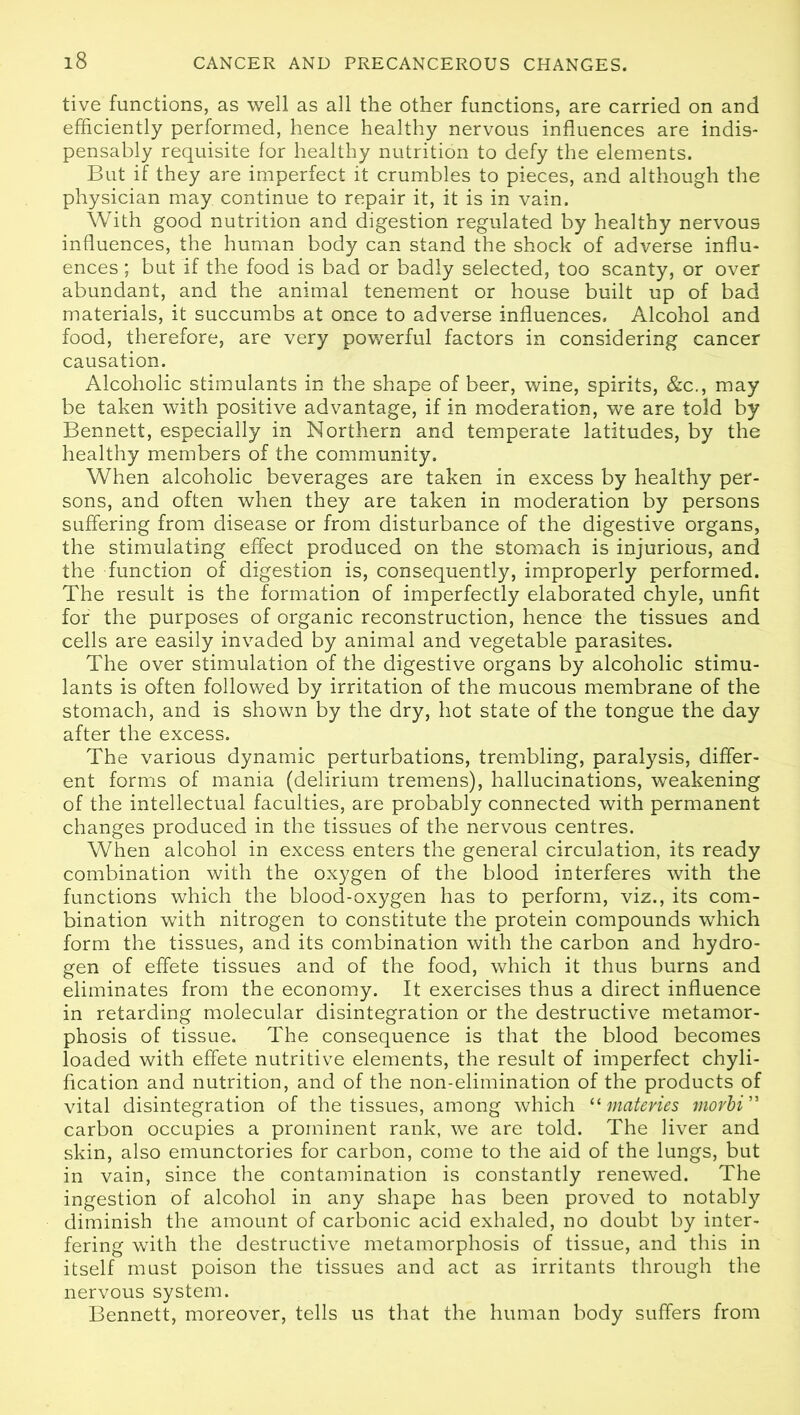 tive functions, as well as all the other functions, are carried on and efficiently performed, hence healthy nervous influences are indis- pensably requisite for healthy nutrition to defy the elements. But if they are imperfect it crumbles to pieces, and although the physician may continue to repair it, it is in vain. With good nutrition and digestion regulated by healthy nervous influences, the human body can stand the shock of adverse influ- ences ; but if the food is bad or badly selected, too scanty, or over abundant, and the animal tenement or house built up of bad materials, it succumbs at once to adverse influences. Alcohol and food, therefore, are very powerful factors in considering cancer causation. Alcoholic stimulants in the shape of beer, wine, spirits, &c., may be taken with positive advantage, if in moderation, we are told by Bennett, especially in Northern and temperate latitudes, by the healthy members of the community. When alcoholic beverages are taken in excess by healthy per- sons, and often when they are taken in moderation by persons suffering from disease or from disturbance of the digestive organs, the stimulating effect produced on the stomach is injurious, and the function of digestion is, consequently, improperly performed. The result is the formation of imperfectly elaborated chyle, unfit for the purposes of organic reconstruction, hence the tissues and cells are easily invaded by animal and vegetable parasites. The over stimulation of the digestive organs by alcoholic stimu- lants is often followed by irritation of the mucous membrane of the stomach, and is shown by the dry, hot state of the tongue the day after the excess. The various dynamic perturbations, trembling, paralysis, differ- ent forms of mania (delirium tremens), hallucinations, weakening of the intellectual faculties, are probably connected with permanent changes produced in the tissues of the nervous centres. When alcohol in excess enters the general circulation, its ready combination with the oxygen of the blood interferes with the functions which the blood-oxygen has to perform, viz., its com- bination with nitrogen to constitute the protein compounds which form the tissues, and its combination with the carbon and hydro- gen of effete tissues and of the food, which it thus burns and eliminates from the economy. It exercises thus a direct influence in retarding molecular disintegration or the destructive metamor- phosis of tissue. The consequence is that the blood becomes loaded with effete nutritive elements, the result of imperfect chyli- fication and nutrition, and of the non-elimination of the products of vital disintegration of the tissues, among which “ materies morbi ” carbon occupies a prominent rank, we are told. The liver and skin, also emunctories for carbon, come to the aid of the lungs, but in vain, since the contamination is constantly renewed. The ingestion of alcohol in any shape has been proved to notably diminish the amount of carbonic acid exhaled, no doubt by inter- fering with the destructive metamorphosis of tissue, and this in itself must poison the tissues and act as irritants through the nervous system. Bennett, moreover, tells us that the human body suffers from