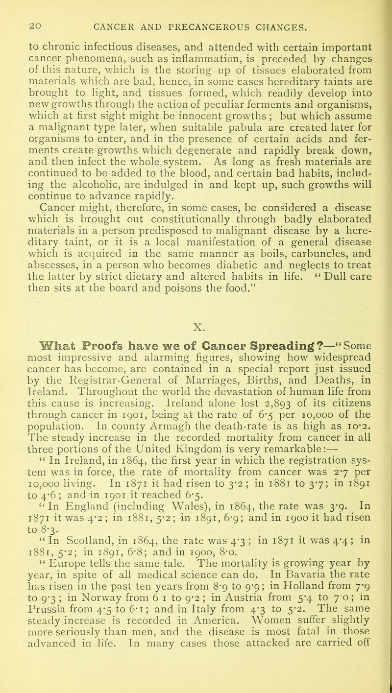 to chronic infectious diseases, and attended with certain important cancer phenomena, such as inflammation, is preceded by changes of this nature, which is the storing up of tissues elaborated from materials which are bad, hence, in some cases hereditary taints are brought to light, and tissues formed, which readily develop into new growths through the action of peculiar ferments and organisms, which at first sight might be innocent growths ; but which assume a malignant type later, when suitable pabula are created later for organisms to enter, and in the presence of certain acids and fer- ments create growths which degenerate and rapidly break down, and then infect the whole system. As long as fresh materials are continued to be added to the blood, and certain bad habits, includ- ing the alcoholic, are indulged in and kept up, such growths will continue to advance rapidly. Cancer might, therefore, in some cases, be considered a disease which is brought out constitutionally through badly elaborated materials in a person predisposed to malignant disease by a here- ditary taint, or it is a local manifestation of a general disease which is acquired in the same manner as boils, carbuncles, and abscesses, in a person who becomes diabetic and neglects to treat the latter by strict dietary and altered habits in life. “ Dull care then sits at the board and poisons the food.” X. What Proofs haYe we of Cancer Spreading?—“Some most impressive and alarming figures, showing how widespread cancer has become, are contained in a special report just issued by the Registrar-General of Marriages, Births, and Deaths, in Ireland. Throughout the world the devastation of human life from this cause is increasing. Ireland alone lost 2,893 °f its citizens through cancer in 1901, being at the rate of 6*5 per 10,000 of the population. In county Armagh the death-rate is as high as 10*2. The steady increase in the recorded mortality from cancer in all three portions of the United Kingdom is very remarkable:— ££ In Ireland, in 1864, the first year in which the registration sys- tem was in force, the rate of mortality from cancer was 27 per 10,000 living. In 1871 it had risen to 3-2 ; in 1881 to 3*7; in 1891 to 4*6; and in 1901 it reached 6-5. £‘ In England (including Wales), in 1864, the rate was 3-9. In 1871 it was 4*2; in 1881, y2; in 1891, 6-9; and in 1900 it had risen to 8*3. ££ In Scotland, in 1864, the rate was 4*3 ; in 1871 it was 4*4; in 1881, 5*2; in 1891, 6*8; and in 1900, 8*o. ££ Europe tells the same tale. The mortality is growing year by year, in spite of all medical science can do. In Bavaria the rate has risen in the past ten years from 8*9 to 9^9; in Holland from 7*9 to 9*3 ; in Norway from 6 1 to 9^2 ; in Austria from 5*4 to 7 0 ; in Prussia from 4-5 to 6* 1; and in Italy from 4*3 to 5f2. The same steady increase is recorded in America. Women suffer slightly more seriously than men, and the disease is most fatal in those advanced in life. In many cases those attacked are carried off