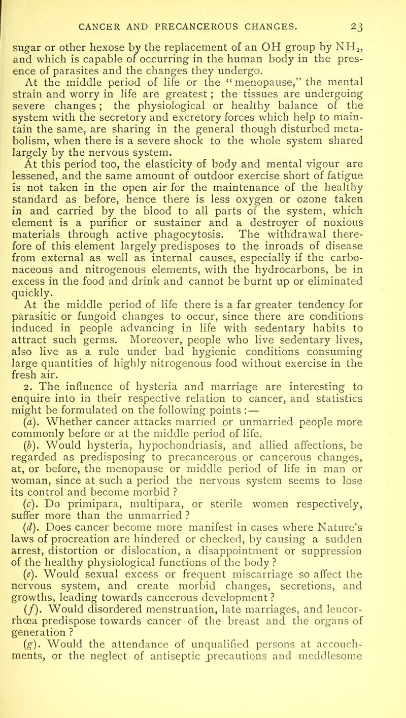 sugar or other hexose by the replacement of an OH group by NH2, and which is capable of occurring in the human body in the pres- ence of parasites and the changes they undergo. At the middle period of life or the “menopause,” the mental strain and worry in life are greatest; the tissues are undergoing severe changes; the physiological or healthy balance of the system with the secretory and excretory forces which help to main- tain the same, are sharing in the general though disturbed meta- bolism, when there is a severe shock to the whole system shared largely by the nervous system. At this period too, the elasticity of body and mental vigour are lessened, and the same amount of outdoor exercise short of fatigue is not taken in the open air for the maintenance of the healthy standard as before, hence there is less oxygen or ozone taken in and carried by the blood to all parts of the system, which element is a purifier or sustainer and a destroyer of noxious materials through active phagocytosis. The withdrawal there- fore of this element largely predisposes to the inroads of disease from external as well as internal causes, especially if the carbo- naceous and nitrogenous elements, with the hydrocarbons, be in excess in the food and drink and cannot be burnt up or eliminated quickly. At the middle period of life there is a far greater tendency for parasitic or fungoid changes to occur, since there are conditions induced in people advancing in life with sedentary habits to attract such germs. Moreover, people who live sedentary lives, also live as a rule under bad hygienic conditions consuming large quantities of highly nitrogenous food without exercise in the fresh air. 2. The influence of hysteria and marriage are interesting to enquire into in their respective relation to cancer, and statistics might be formulated on the following points : — (&). Whether cancer attacks married or unmarried people more commonly before or at the middle period of life. (b). Would hysteria, hypochondriasis, and allied affections, be regarded as predisposing to precancerous or cancerous changes, at, or before, the menopause or middle period of life in man or woman, since at such a period the nervous system seems to lose its control and become morbid ? (<c). Do primipara, multipara, or sterile women respectively, suffer more than the unmarried ? (d). Does cancer become more manifest in cases where Nature’s laws of procreation are hindered or checked, by causing a sudden arrest, distortion or dislocation, a disappointment or suppression of the healthy physiological functions of the body ? (<e). Would sexual excess or frequent miscarriage so affect the nervous system, and create morbid changes, secretions, and growths, leading towards cancerous development ? (/). Would disordered menstruation, late marriages, and leucor- rhcea predispose towards cancer of the breast and the organs of generation ? (g). Would the attendance of unqualified persons at accouch- ments, or the neglect of antiseptic precautions and meddlesome