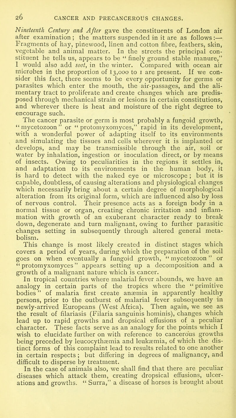 Nineteenth Century and After gave the constituents of London air after examination ; the matters suspended in it are as follows Fragments of hay, pinewood, linen and cotton fibre, feathers, skin, vegetable and animal matter. In the streets the principal con- stituent he tells us, appears to be “ finely ground stable manure,” I Would also add soot, in the winter. Compared with ocean air microbes in the proportion of 13,000 to 1 are present. If we con- sider this fact, there seems to be every opportunity for germs or parasites which enter the mouth, the air-passages, and the ali- mentary tract to proliferate and create changes which are predis- posed through mechanical strain or lesions in certain constitutions, and wherever there is heat and moisture of the right degree to encourage such. The cancer parasite or germ is most probably a fungoid growth, “ mycetozoon ” or “ protomyxomyces,” rapid in its development, with a wonderful power of adapting itself to its environments and simulating the tissues and cells wherever it is implanted or develops, and may be transmissible through the air, soil or water by inhalation, ingestion or inoculation direct, or by means of insects. Owing to peculiarities in the regions it settles in, and adaptation to its environments in the human body, it is hard to detect with the naked eye or microscope ; but it is capable, doubtless, of causing alterations and physiological changes which necessarily bring about a certain degree of morphological alteration from its original form, which are influenced also by loss of nervous control. Their presence acts as a foreign body in a normal tissue or organ, creating chronic irritation and inflam- mation with growth of an exuberant character ready to break down, degenerate and turn malignant, owing to further parasitic changes setting in subsequently through altered general meta- bolism. This change is most likely created in distinct stages which covers a period of years, during which the preparation of the soil goes on when eventually a fungoid growth, “ mycetozoon ” or “protomyxomyces” appears setting up a decomposition and a growth of a malignant nature which is cancer. In tropical countries where malarial fever abounds, we have an analogy in certain parts of the tropics where the “ primitive bodies ” of malaria first create anaemia in apparently healthy persons, prior to the outburst of malarial fever subsequently in newly-arrived Europeans (West Africa). Then again, we see as the result of filariasis (Filaria sanguinis hominis), changes which lead up to rapid growths and dropsical effusions of a peculiar character. These facts serve as an analogy for the points which I wish to elucidate further on with reference to cancerous growths being preceded by leucocythaemia and leukaemia, of which the dis- tinct forms of this complaint lead to results related to one another in certain respects ; but differing in degrees of malignancy, and difficult to disperse by treatment. In the case of animals also, we shall find that there are peculiar diseases which attack them, creating dropsical effusions, ulcer- ations and growths. “ Surra,” a disease of horses is brought about